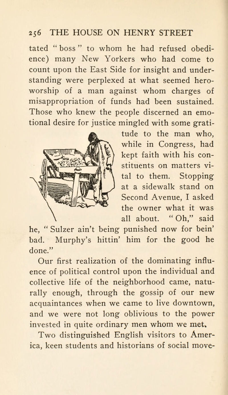 tated “ boss ” to whom he had refused obedi¬ ence) many New Yorkers who had come to count upon the East Side for insight and under¬ standing were perplexed at what seemed hero- worship of a man against whom charges of misappropriation of funds had been sustained. Those who knew the people discerned an emo¬ tional desire for justice mingled with some grati¬ tude to the man who, while in Congress, had kept faith with his con¬ stituents on matters vi¬ tal to them. Stopping at a sidewalk stand on Second Avenue, I asked the owner what it was all about. “ Oh,” said he, “ Sulzer ain’t being punished now for bein’ bad. Murphy’s hittin’ him for the good he done.” Our first realization of the dominating influ¬ ence of political control upon the individual and collective life of the neighborhood came, natu¬ rally enough, through the gossip of our new acquaintances when we came to live downtown, and we were not long oblivious to the power invested in quite ordinary men whom we met* Two distinguished English visitors to Amer¬ ica, keen students and historians of social move-