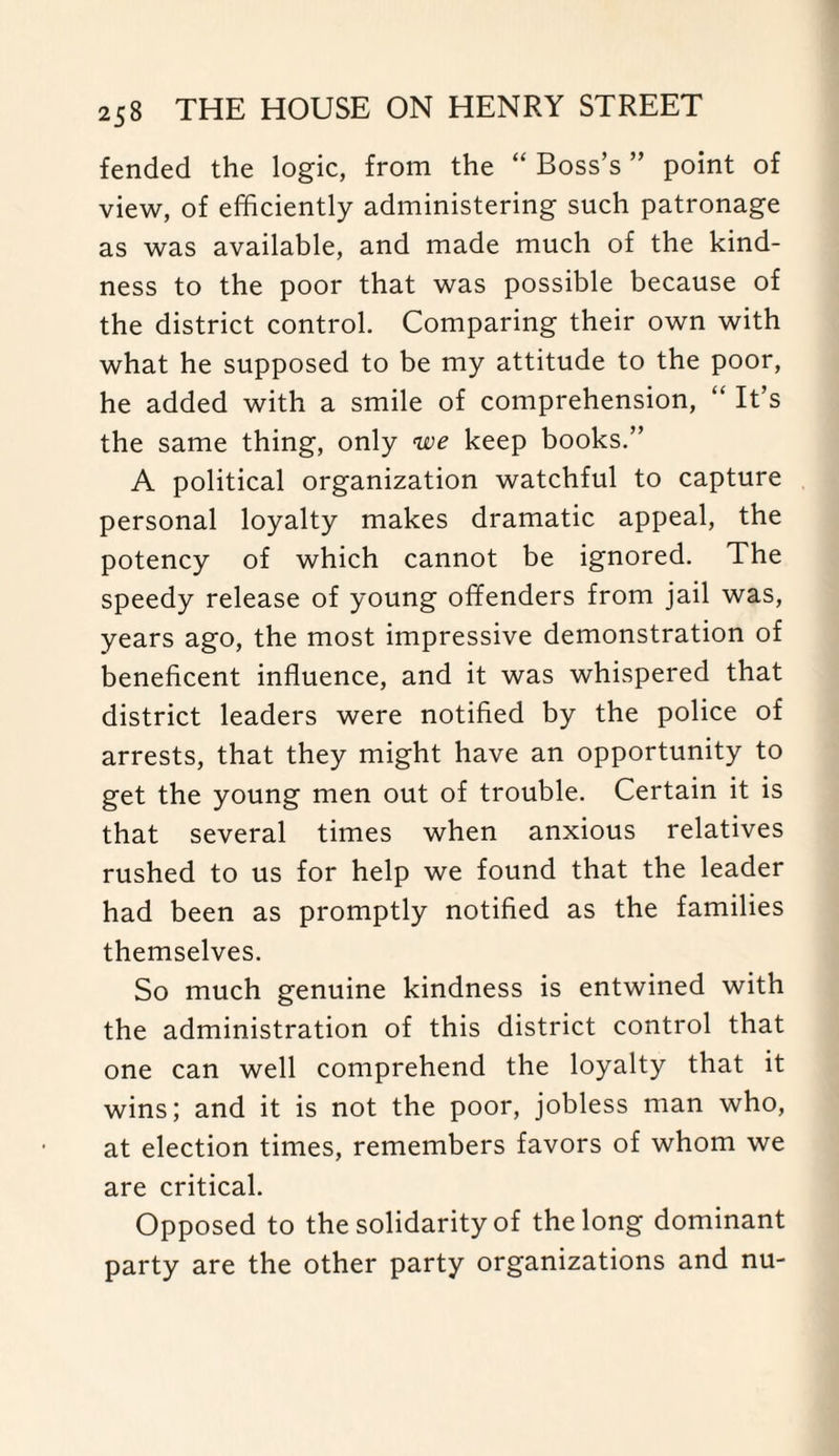 fended the logic, from the “ Boss’s ” point of view, of efficiently administering such patronage as was available, and made much of the kind¬ ness to the poor that was possible because of the district control. Comparing their own with what he supposed to be my attitude to the poor, he added with a smile of comprehension, “ It’s the same thing, only we keep books.” A political organization watchful to capture personal loyalty makes dramatic appeal, the potency of which cannot be ignored. The speedy release of young offenders from jail was, years ago, the most impressive demonstration of beneficent influence, and it was whispered that district leaders were notified by the police of arrests, that they might have an opportunity to get the young men out of trouble. Certain it is that several times when anxious relatives rushed to us for help we found that the leader had been as promptly notified as the families themselves. So much genuine kindness is entwined with the administration of this district control that one can well comprehend the loyalty that it wins; and it is not the poor, jobless man who, at election times, remembers favors of whom we are critical. Opposed to the solidarity of the long dominant party are the other party organizations and nu-