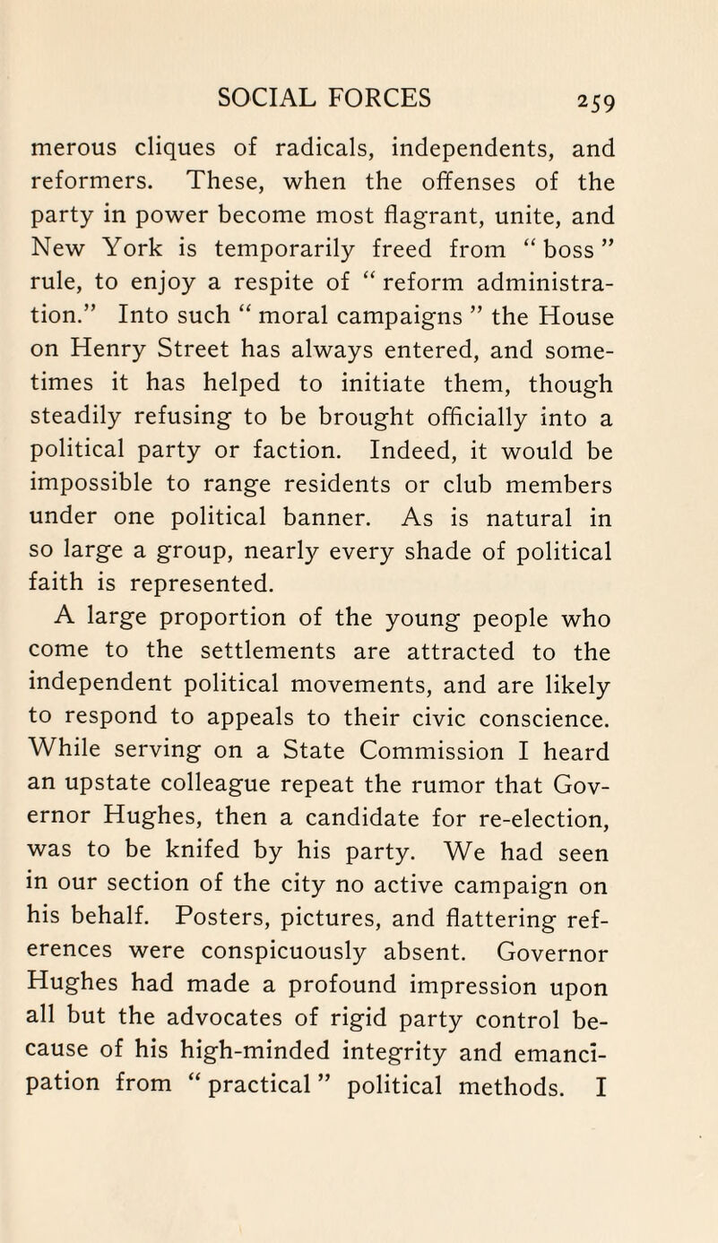 merous cliques of radicals, independents, and reformers. These, when the offenses of the party in power become most flagrant, unite, and New York is temporarily freed from “ boss ” rule, to enjoy a respite of “ reform administra¬ tion.” Into such “ moral campaigns ” the House on Henry Street has always entered, and some¬ times it has helped to initiate them, though steadily refusing to be brought officially into a political party or faction. Indeed, it would be impossible to range residents or club members under one political banner. As is natural in so large a group, nearly every shade of political faith is represented. A large proportion of the young people who come to the settlements are attracted to the independent political movements, and are likely to respond to appeals to their civic conscience. While serving on a State Commission I heard an upstate colleague repeat the rumor that Gov¬ ernor Hughes, then a candidate for re-election, was to be knifed by his party. We had seen in our section of the city no active campaign on his behalf. Posters, pictures, and flattering ref¬ erences were conspicuously absent. Governor Hughes had made a profound impression upon all but the advocates of rigid party control be¬ cause of his high-minded integrity and emanci¬ pation from “ practical ” political methods. I