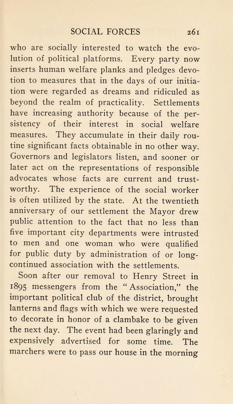 who are socially interested to watch the evo¬ lution of political platforms. Every party now inserts human welfare planks and pledges devo¬ tion to measures that in the days of our initia¬ tion were regarded as dreams and ridiculed as beyond the realm of practicality. Settlements have increasing authority because of the per¬ sistency of their interest in social welfare measures. They accumulate in their daily rou¬ tine significant facts obtainable in no other way. Governors and legislators listen, and sooner or later act on the representations of responsible advocates whose facts are current and trust¬ worthy. The experience of the social worker is often utilized by the state. At the twentieth anniversary of our settlement the Mayor drew public attention to the fact that no less than five important city departments were intrusted to men and one woman who were qualified for public duty by administration of or long- continued association with the settlements. Soon after our removal to Henry Street in 1895 messengers from the “Association,” the important political club of the district, brought lanterns and flags with which we were requested to decorate in honor of a clambake to be given the next day. The event had been glaringly and expensively advertised for some time. The marchers were to pass our house in the morning