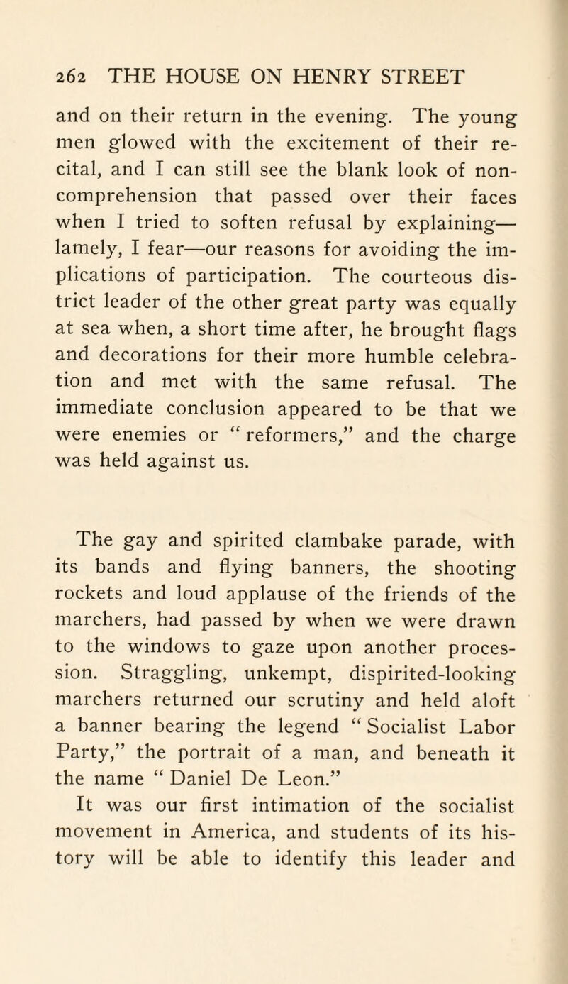 and on their return in the evening. The young men glowed with the excitement of their re¬ cital, and I can still see the blank look of non¬ comprehension that passed over their faces when I tried to soften refusal by explaining— lamely, I fear—our reasons for avoiding the im¬ plications of participation. The courteous dis¬ trict leader of the other great party was equally at sea when, a short time after, he brought flags and decorations for their more humble celebra¬ tion and met with the same refusal. The immediate conclusion appeared to be that we were enemies or “ reformers,” and the charge was held against us. The gay and spirited clambake parade, with its bands and flying banners, the shooting rockets and loud applause of the friends of the marchers, had passed by when we were drawn to the windows to gaze upon another proces¬ sion. Straggling, unkempt, dispirited-looking marchers returned our scrutiny and held aloft a banner bearing the legend “ Socialist Labor Party,” the portrait of a man, and beneath it the name “ Daniel De Leon.” It was our first intimation of the socialist movement in America, and students of its his¬ tory will be able to identify this leader and