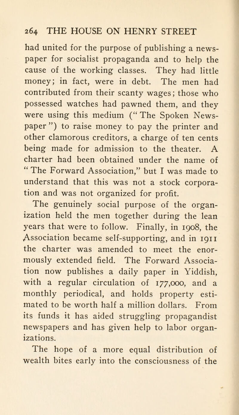 had united for the purpose of publishing a news¬ paper for socialist propaganda and to help the cause of the working classes. They had little money; in fact, were in debt. The men had contributed from their scanty wages; those who possessed watches had pawned them, and they were using this medium (“ The Spoken News¬ paper ”) to raise money to pay the printer and other clamorous creditors, a charge of ten cents being made for admission to the theater. A charter had been obtained under the name of “ The Forward Association,” but I was made to understand that this was not a stock corpora¬ tion and was not organized for profit. The genuinely social purpose of the organ¬ ization held the men together during the lean years that were to follow. Finally, in 1908, the Association became self-supporting, and in 1911 the charter was amended to meet the enor¬ mously extended field. The Forward Associa¬ tion now publishes a daily paper in Yiddish, with a regular circulation of 177,000, and a monthly periodical, and holds property esti¬ mated to be worth half a million dollars. From its funds it has aided struggling propagandist newspapers and has given help to labor organ¬ izations. The hope of a more equal distribution of wealth bites early into the consciousness of the