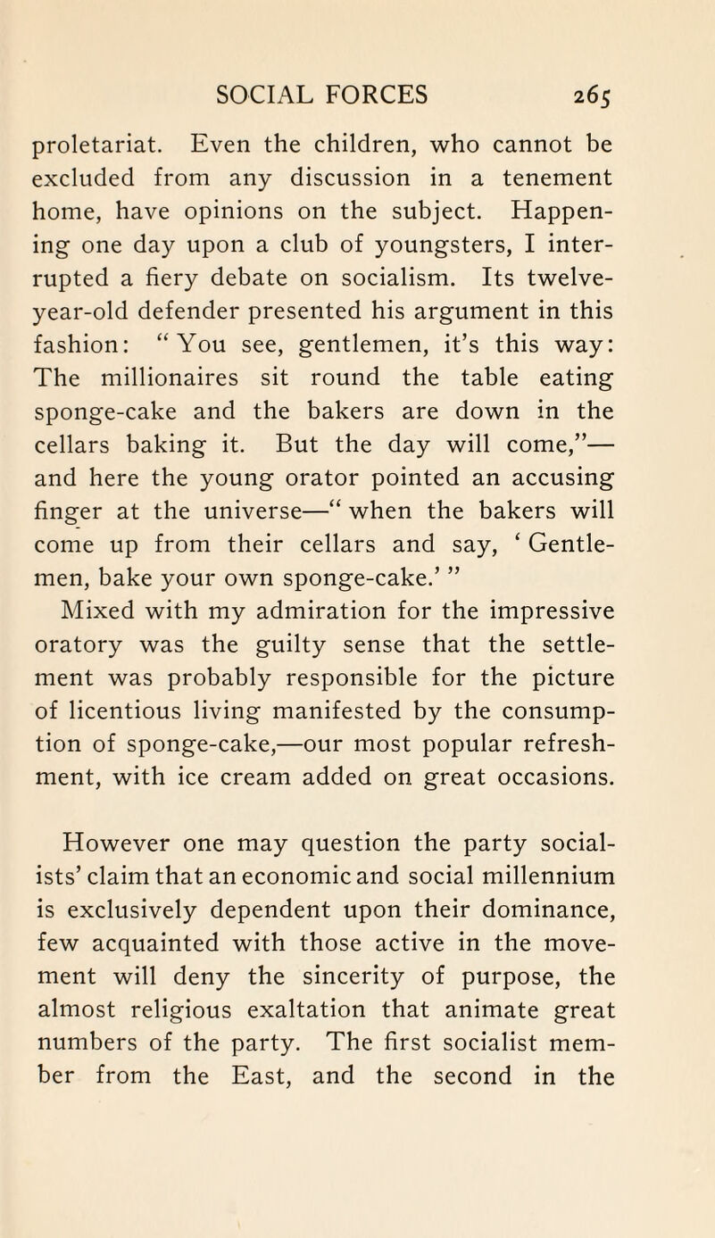 proletariat. Even the children, who cannot be excluded from any discussion in a tenement home, have opinions on the subject. Happen¬ ing one day upon a club of youngsters, I inter¬ rupted a fiery debate on socialism. Its twelve- year-old defender presented his argument in this fashion: “You see, gentlemen, it’s this way: The millionaires sit round the table eating sponge-cake and the bakers are down in the cellars baking it. But the day will come,”— and here the young orator pointed an accusing finger at the universe—“ when the bakers will come up from their cellars and say, ‘ Gentle¬ men, bake your own sponge-cake.’ ” Mixed with my admiration for the impressive oratory was the guilty sense that the settle¬ ment was probably responsible for the picture of licentious living manifested by the consump¬ tion of sponge-cake,—our most popular refresh¬ ment, with ice cream added on great occasions. However one may question the party social¬ ists’claim that an economic and social millennium is exclusively dependent upon their dominance, few acquainted with those active in the move¬ ment will deny the sincerity of purpose, the almost religious exaltation that animate great numbers of the party. The first socialist mem¬ ber from the East, and the second in the