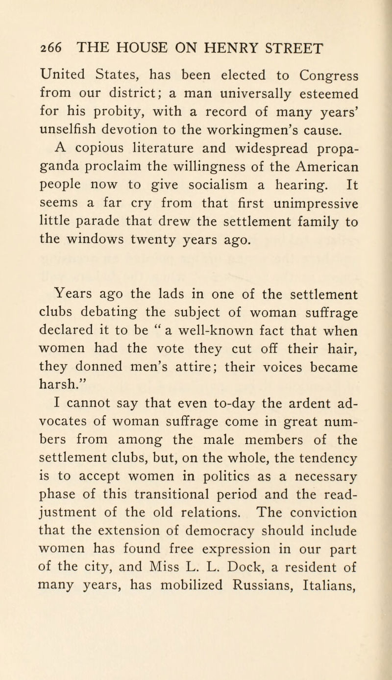 United States, has been elected to Congress from our district; a man universally esteemed for his probity, with a record of many years’ unselfish devotion to the workingmen’s cause. A copious literature and widespread propa¬ ganda proclaim the willingness of the American people now to give socialism a hearing. It seems a far cry from that first unimpressive little parade that drew the settlement family to the windows twenty years ago. Years ago the lads in one of the settlement clubs debating the subject of woman suffrage declared it to be “ a well-known fact that when women had the vote they cut off their hair, they donned men’s attire; their voices became harsh.” I cannot say that even to-day the ardent ad¬ vocates of woman suffrage come in great num¬ bers from among the male members of the settlement clubs, but, on the whole, the tendency is to accept women in politics as a necessary phase of this transitional period and the read¬ justment of the old relations. The conviction that the extension of democracy should include women has found free expression in our part of the city, and Miss L. L. Dock, a resident of many years, has mobilized Russians, Italians,