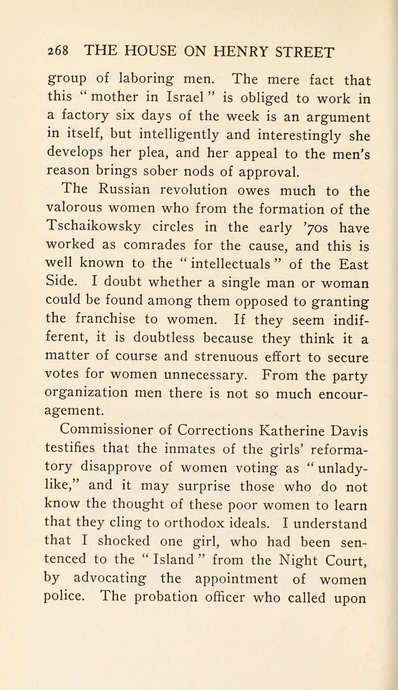 group of laboring men. The mere fact that this “ mother in Israel ” is obliged to work in a factory six days of the week is an argument in itself, but intelligently and interestingly she develops her plea, and her appeal to the men's reason brings sober nods of approval. The Russian revolution owes much to the valorous women who from the formation of the Tschaikowsky circles in the early ’70s have worked as comrades for the cause, and this is well known to the “ intellectuals ” of the East Side. I doubt whether a single man or woman could be found among them opposed to granting the franchise to women. If they seem indif¬ ferent, it is doubtless because they think it a matter of course and strenuous effort to secure votes for women unnecessary. From the party organization men there is not so much encour¬ agement. Commissioner of Corrections Katherine Davis testifies that the inmates of the girls’ reforma¬ tory disapprove of women voting as “ unlady¬ like,” and it may surprise those who do not know the thought of these poor women to learn that they cling to orthodox ideals. I understand that I shocked one girl, who had been sen¬ tenced to the “ Island ” from the Night Court, by advocating the appointment of women police. The probation officer who called upon