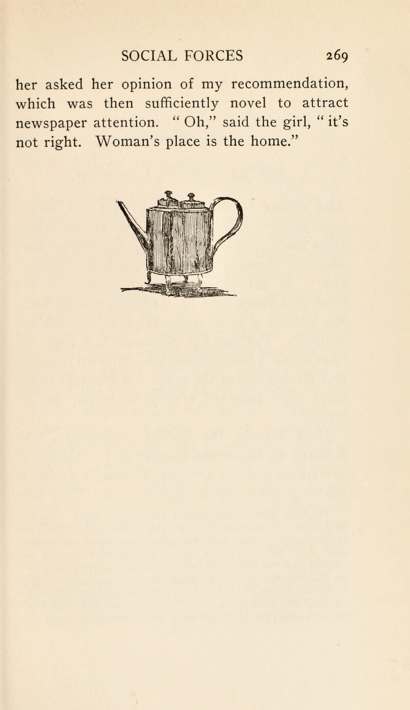 her asked her opinion of my recommendation, which was then sufficiently novel to attract newspaper attention. “ Oh,” said the girl, “ it’s not right. Woman’s place is the home.”