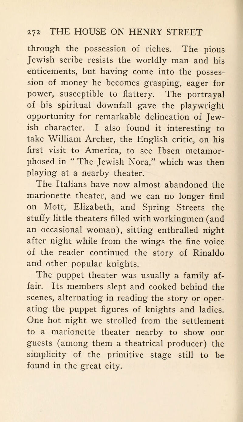 through the possession of riches. The pious Jewish scribe resists the worldly man and his enticements, but having come into the posses¬ sion of money he becomes grasping, eager for power, susceptible to flattery. The portrayal of his spiritual downfall gave the playwright opportunity for remarkable delineation of Jew¬ ish character. I also found it interesting to take William Archer, the English critic, on his first visit to America, to see Ibsen metamor¬ phosed in “ The Jewish Nora,” which was then playing at a nearby theater. The Italians have now almost abandoned the marionette theater, and we can no longer find on Mott, Elizabeth, and Spring Streets the stuffy little theaters filled with workingmen (and an occasional woman), sitting enthralled night after night while from the wings the fine voice of the reader continued the story of Rinaldo and other popular knights. The puppet theater was usually a family af¬ fair. Its members slept and cooked behind the scenes, alternating in reading the story or oper¬ ating the puppet figures of knights and ladies. One hot night we strolled from the settlement to a marionette theater nearby to show our guests (among them a theatrical producer) the simplicity of the primitive stage still to be found in the great city.