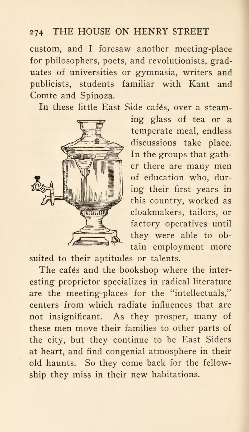 custom, and I foresaw another meeting-place for philosophers, poets, and revolutionists, grad¬ uates of universities or gymnasia, writers and publicists, students familiar with Kant and Comte and Spinoza. In these little East Side cafds, over a steam¬ ing glass of tea or a temperate meal, endless discussions take place. In the groups that gath¬ er there are many men of education who, dur¬ ing their first years in this country, worked as cloakmakers, tailors, or factory operatives until they were able to ob¬ tain employment more suited to their aptitudes or talents. The caf£s and the bookshop where the inter¬ esting proprietor specializes in radical literature are the meeting-places for the “intellectuals,” centers from which radiate influences that are not insignificant. As they prosper, many of these men move their families to other parts of the city, but they continue to be East Siders at heart, and find congenial atmosphere in their old haunts. So they come back for the fellow¬ ship they miss in their new habitations.