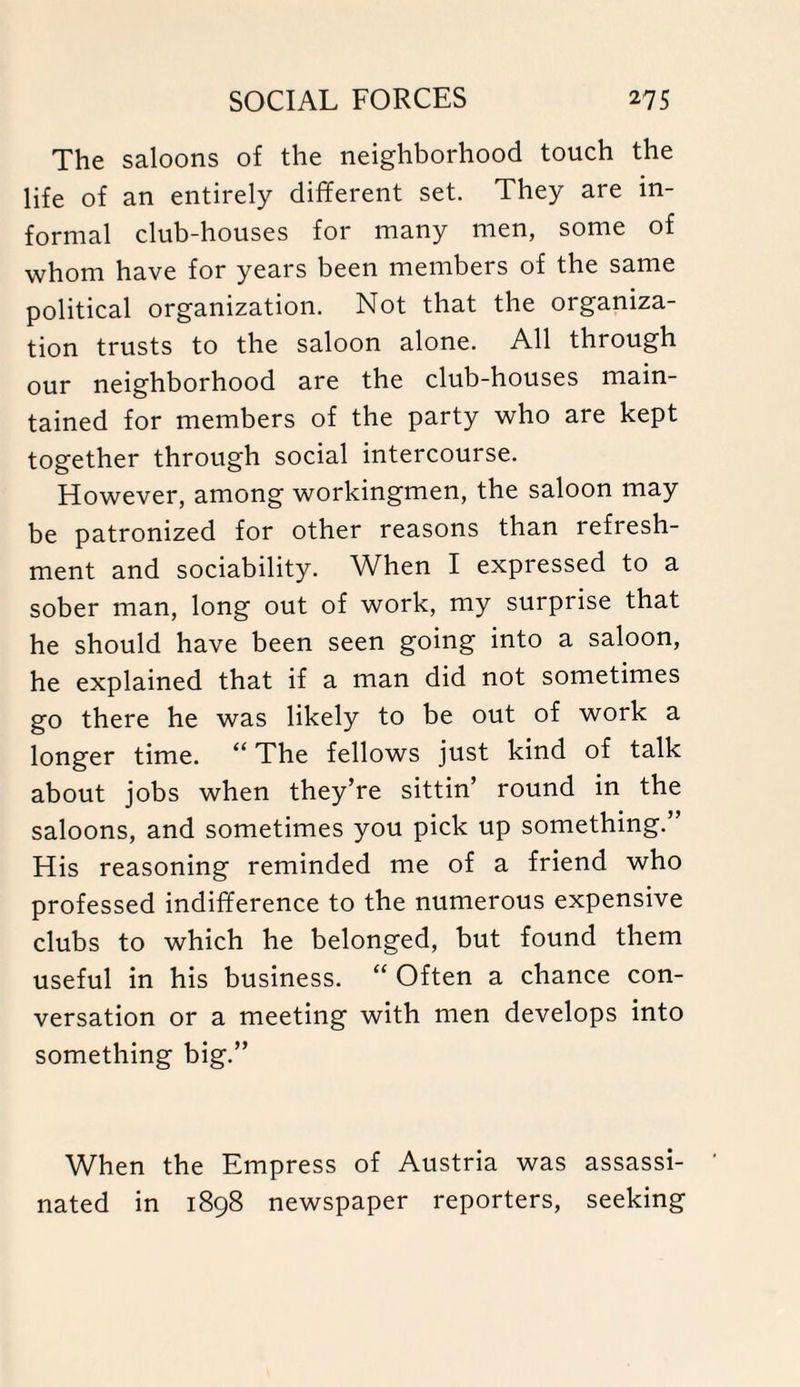 The saloons of the neighborhood touch the life of an entirely different set. They are in¬ formal club-houses for many men, some of whom have for years been members of the same political organization. Not that the organiza¬ tion trusts to the saloon alone. All through our neighborhood are the club-houses main¬ tained for members of the party who are kept together through social intercourse. However, among workingmen, the saloon may be patronized for other reasons than refresh¬ ment and sociability. When I expressed to a sober man, long out of work, my surprise that he should have been seen going into a saloon, he explained that if a man did not sometimes go there he was likely to be out of work a longer time. “ The fellows just kind of talk about jobs when they’re sittin’ round in the saloons, and sometimes you pick up something.” His reasoning reminded me of a friend who professed indifference to the numerous expensive clubs to which he belonged, but found them useful in his business. “ Often a chance con¬ versation or a meeting with men develops into something big.” When the Empress of Austria was assassi¬ nated in 1898 newspaper reporters, seeking