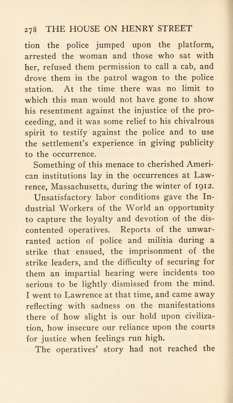 tion the police jumped upon the platform, arrested the woman and those who sat with her, refused them permission to call a cab, and drove them in the patrol wagon to the police station. At the time there was no limit to which this man would not have gone to show his resentment against the injustice of the pro¬ ceeding, and it was some relief to his chivalrous spirit to testify against the police and to use the settlement’s experience in giving publicity to the occurrence. Something of this menace to cherished Ameri¬ can institutions lay in the occurrences at Law¬ rence, Massachusetts, during the winter of 1912. Unsatisfactory labor conditions gave the In¬ dustrial Workers of the World an opportunity to capture the loyalty and devotion of the dis¬ contented operatives. Reports of the unwar¬ ranted action of police and militia during a strike that ensued, the imprisonment of the strike leaders, and the difficulty of securing for them an impartial hearing were incidents too serious to be lightly dismissed from the mind. I went to Lawrence at that time, and came away reflecting with sadness on the manifestations there of how slight is our hold upon civiliza¬ tion, how insecure our reliance upon the courts for justice when feelings run high. The operatives’ story had not reached the