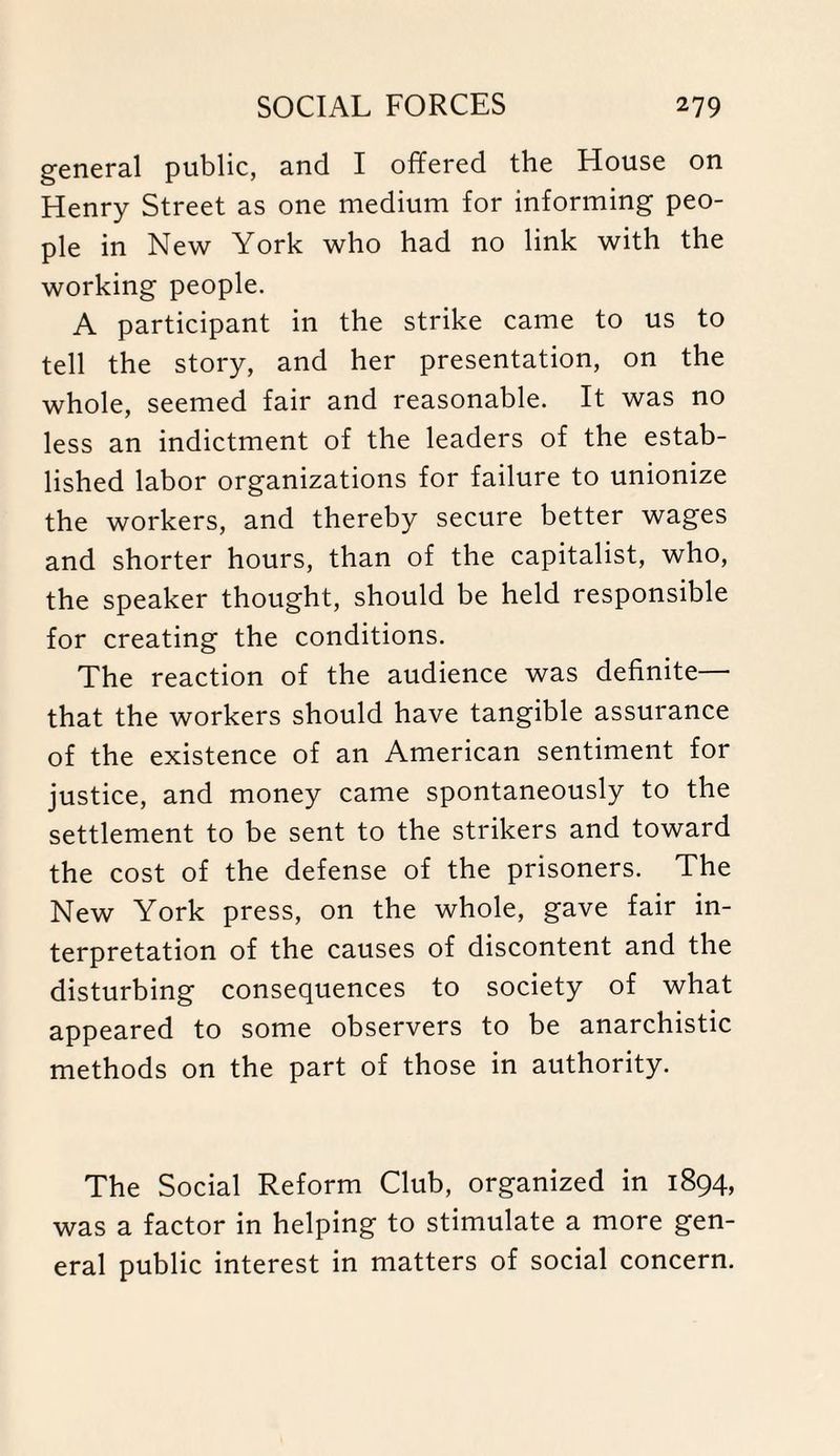 general public, and I offered the House on Henry Street as one medium for informing peo¬ ple in New York who had no link with the working people. A participant in the strike came to us to tell the story, and her presentation, on the whole, seemed fair and reasonable. It was no less an indictment of the leaders of the estab¬ lished labor organizations for failure to unionize the workers, and thereby secure better wages and shorter hours, than of the capitalist, who, the speaker thought, should be held responsible for creating the conditions. The reaction of the audience was definite— that the workers should have tangible assurance of the existence of an American sentiment for justice, and money came spontaneously to the settlement to be sent to the strikers and toward the cost of the defense of the prisoners. The New York press, on the whole, gave fair in¬ terpretation of the causes of discontent and the disturbing consequences to society of what appeared to some observers to be anarchistic methods on the part of those in authority. The Social Reform Club, organized in 1894, was a factor in helping to stimulate a more gen¬ eral public interest in matters of social concern.