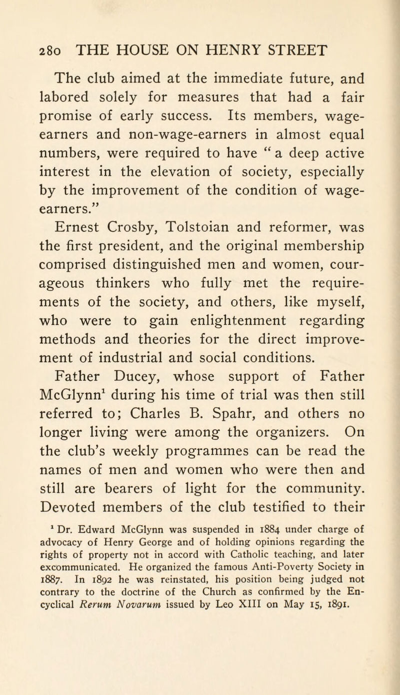 The club aimed at the immediate future, and labored solely for measures that had a fair promise of early success. Its members, wage- earners and non-wage-earners in almost equal numbers, were required to have “ a deep active interest in the elevation of society, especially by the improvement of the condition of wage- earners.” Ernest Crosby, Tolstoian and reformer, was the first president, and the original membership comprised distinguished men and women, cour¬ ageous thinkers who fully met the require¬ ments of the society, and others, like myself, who were to gain enlightenment regarding methods and theories for the direct improve¬ ment of industrial and social conditions. Father Ducey, whose support of Father McGlynn1 during his time of trial was then still referred to; Charles B. Spahr, and others no longer living were among the organizers. On the club’s weekly programmes can be read the names of men and women who were then and still are bearers of light for the community. Devoted members of the club testified to their 1 Dr. Edward McGlynn was suspended in 1884 under charge of advocacy of Henry George and of holding opinions regarding the rights of property not in accord with Catholic teaching, and later excommunicated. He organized the famous Anti-Poverty Society in 1887. In 1892 he was reinstated, his position being judged not contrary to the doctrine of the Church as confirmed by the En¬ cyclical Rerum Novarum issued by Leo XIII on May 15, 1891.