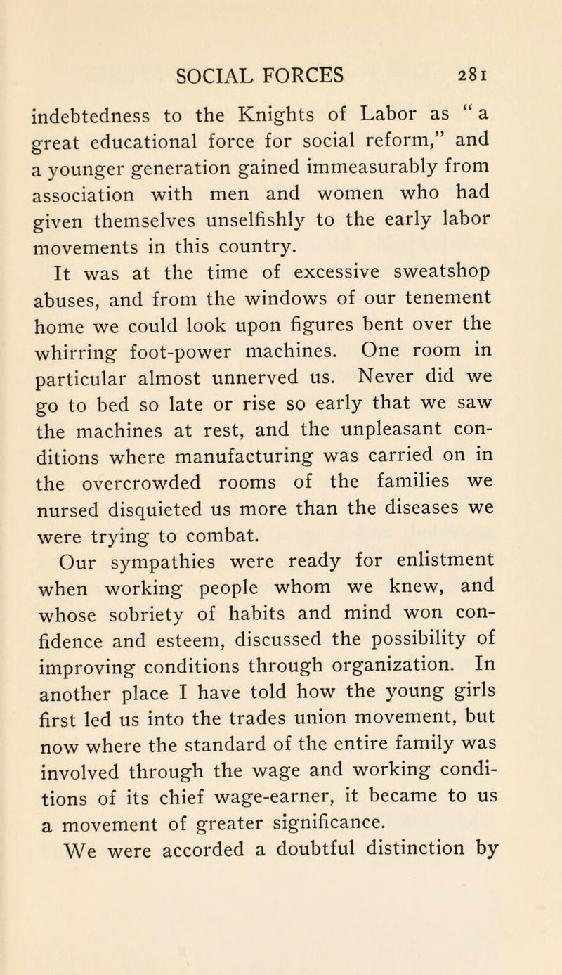 indebtedness to the Knights of Labor as “ a great educational force for social reform,” and a younger generation gained immeasurably from association with men and women who had given themselves unselfishly to the early labor movements in this country. It was at the time of excessive sweatshop abuses, and from the windows of our tenement home we could look upon figures bent over the whirring foot-power machines. One room in particular almost unnerved us. Never did we go to bed so late or rise so early that we saw the machines at rest, and the unpleasant con¬ ditions where manufacturing was carried on in the overcrowded rooms of the families we nursed disquieted us more than the diseases we were trying to combat. Our sympathies were ready for enlistment when working people whom we knew, and whose sobriety of habits and mind won con¬ fidence and esteem, discussed the possibility of improving conditions through organization. In another place I have told how the young girls first led us into the trades union movement, but now where the standard of the entire family was involved through the wage and working condi¬ tions of its chief wage-earner, it became to us a movement of greater significance. We were accorded a doubtful distinction by