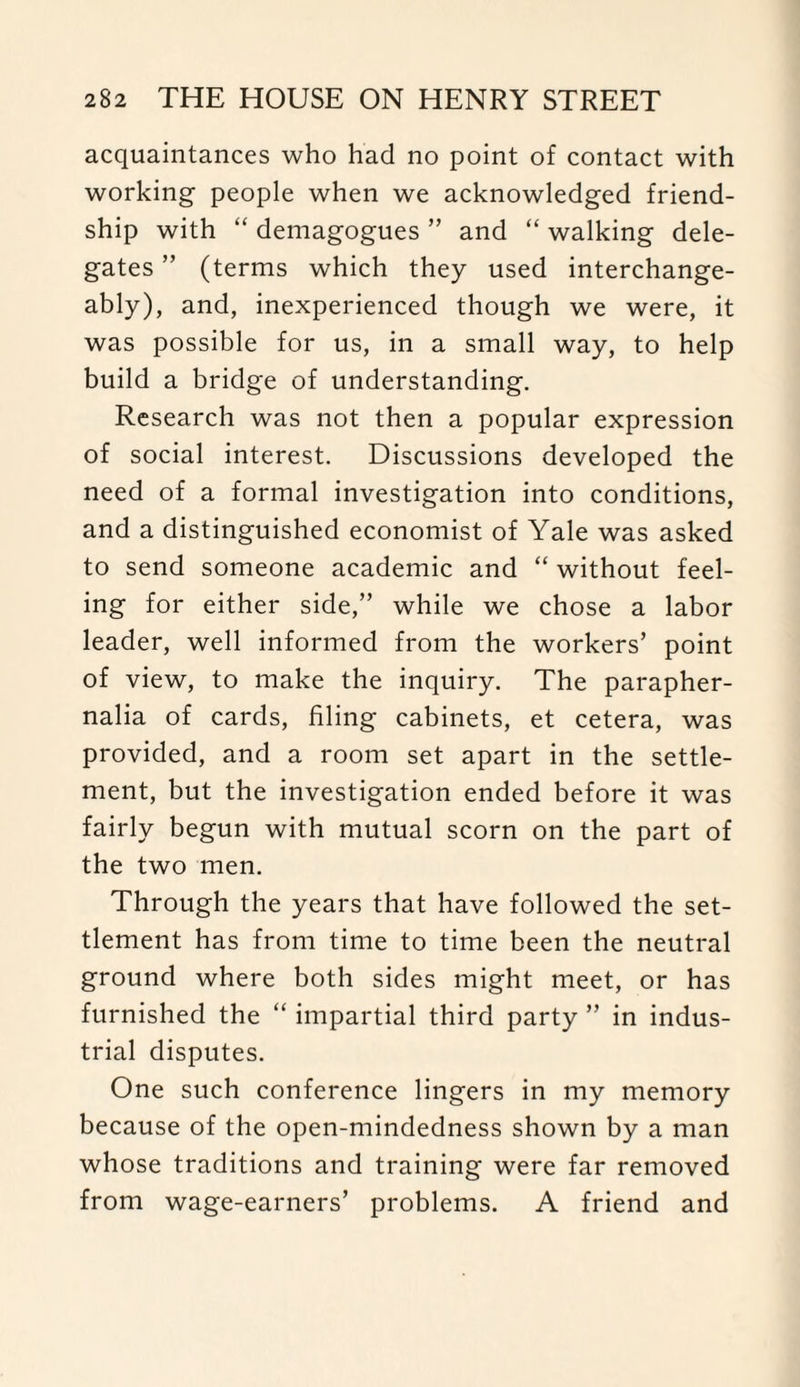 acquaintances who had no point of contact with working people when we acknowledged friend¬ ship with “ demagogues ” and “ walking dele¬ gates ” (terms which they used interchange¬ ably), and, inexperienced though we were, it was possible for us, in a small way, to help build a bridge of understanding. Research was not then a popular expression of social interest. Discussions developed the need of a formal investigation into conditions, and a distinguished economist of Yale was asked to send someone academic and “ without feel¬ ing for either side,” while we chose a labor leader, well informed from the workers’ point of view, to make the inquiry. The parapher¬ nalia of cards, filing cabinets, et cetera, was provided, and a room set apart in the settle¬ ment, but the investigation ended before it was fairly begun with mutual scorn on the part of the two men. Through the years that have followed the set¬ tlement has from time to time been the neutral ground where both sides might meet, or has furnished the “ impartial third party ” in indus¬ trial disputes. One such conference lingers in my memory because of the open-mindedness shown by a man whose traditions and training were far removed from wage-earners’ problems. A friend and