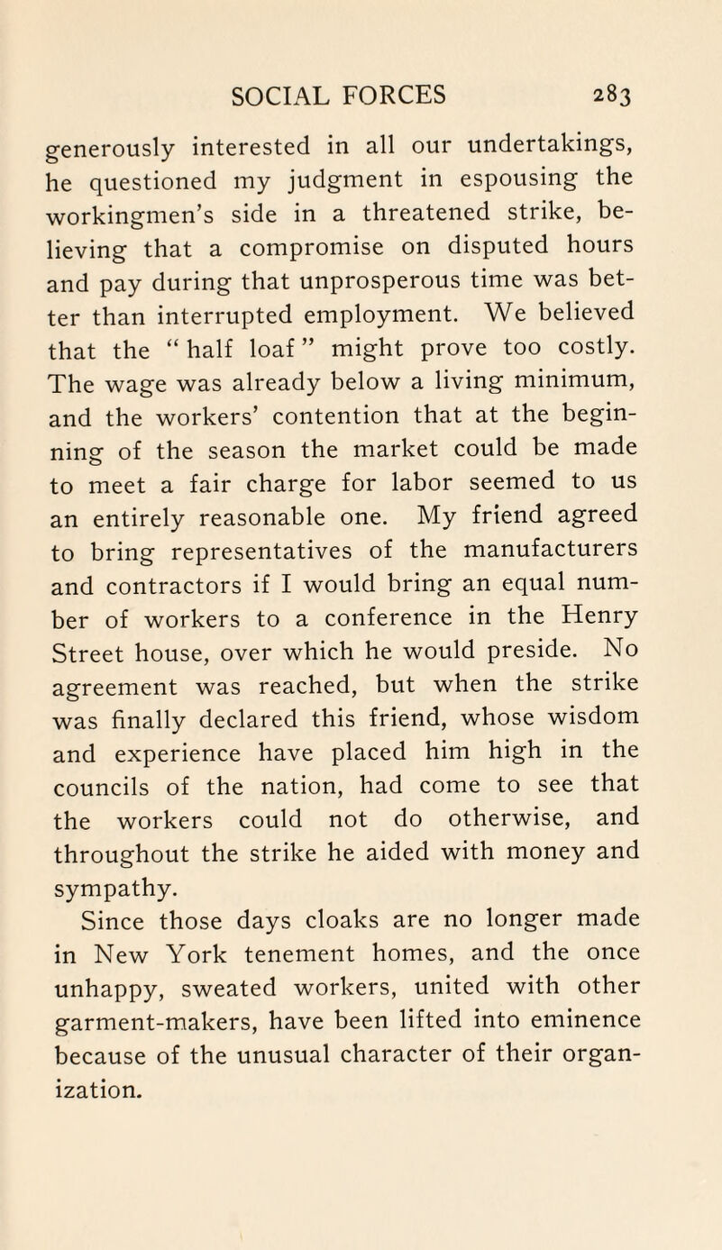 generously interested in all our undertakings, he questioned my judgment in espousing the workingmen’s side in a threatened strike, be¬ lieving that a compromise on disputed hours and pay during that unprosperous time was bet¬ ter than interrupted employment. We believed that the “ half loaf ” might prove too costly. The wage was already below a living minimum, and the workers’ contention that at the begin¬ ning of the season the market could be made to meet a fair charge for labor seemed to us an entirely reasonable one. My friend agreed to bring representatives of the manufacturers and contractors if I would bring an equal num¬ ber of workers to a conference in the Henry Street house, over which he would preside. No agreement was reached, but when the strike was finally declared this friend, whose wisdom and experience have placed him high in the councils of the nation, had come to see that the workers could not do otherwise, and throughout the strike he aided with money and sympathy. Since those days cloaks are no longer made in New York tenement homes, and the once unhappy, sweated workers, united with other garment-makers, have been lifted into eminence because of the unusual character of their organ¬ ization.