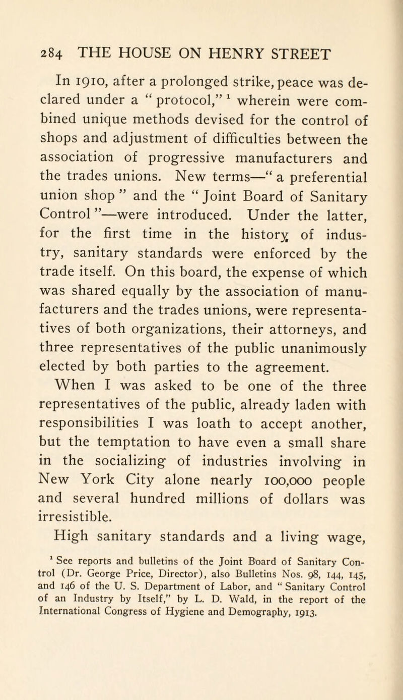 In 1910, after a prolonged strike, peace was de¬ clared under a “ protocol,” 1 wherein were com¬ bined unique methods devised for the control of shops and adjustment of difficulties between the association of progressive manufacturers and the trades unions. New terms—“ a preferential union shop ” and the “ Joint Board of Sanitary- Control ”—were introduced. Under the latter, for the first time in the history of indus¬ try, sanitary standards were enforced by the trade itself. On this board, the expense of which was shared equally by the association of manu¬ facturers and the trades unions, were representa¬ tives of both organizations, their attorneys, and three representatives of the public unanimously elected by both parties to the agreement. When I was asked to be one of the three representatives of the public, already laden with responsibilities I was loath to accept another, but the temptation to have even a small share in the socializing of industries involving in New York City alone nearly 100,000 people and several hundred millions of dollars was irresistible. High sanitary standards and a living wage, 1 See reports and bulletins of the Joint Board of Sanitary Con¬ trol (Dr. George Price, Director), also Bulletins Nos. 98, 144, 145, and 146 of the U. S. Department of Labor, and “ Sanitary Control of an Industry by Itself,” by L. D. Wald, in the report of the International Congress of Hygiene and Demography, 1913.