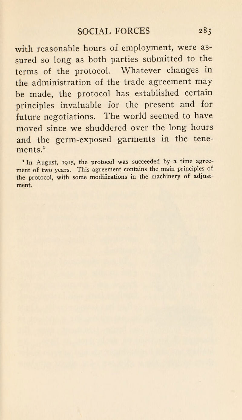 with reasonable hours of employment, were as¬ sured so long as both parties submitted to the terms of the protocol. Whatever changes in the administration of the trade agreement may be made, the protocol has established certain principles invaluable for the present and for future negotiations. The world seemed to have moved since we shuddered over the long hours and the germ-exposed garments in the tene¬ ments.1 1 In August, 1915, the protocol was succeeded by a time agree¬ ment of two years. This agreement contains the main principles of the protocol, with some modifications in the machinery of adjust¬ ment.