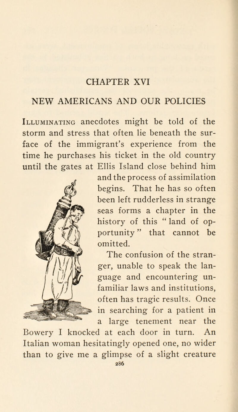 CHAPTER XVI NEW AMERICANS AND OUR POLICIES Illuminating anecdotes might be told of the storm and stress that often lie beneath the sur¬ face of the immigrant’s experience from the time he purchases his ticket in the old country until the gates at Ellis Island close behind him and the process of assimilation begins. That he has so often been left rudderless in strange seas forms a chapter in the history of this “ land of op¬ portunity ” that cannot be omitted. 6 The confusion of the stran¬ ger, unable to speak the lan¬ guage and encountering un¬ familiar laws and institutions, often has tragic results. Once in searching for a patient in a large tenement near the Bowery I knocked at each door in turn. An Italian woman hesitatingly opened one, no wider than to give me a glimpse of a slight creature