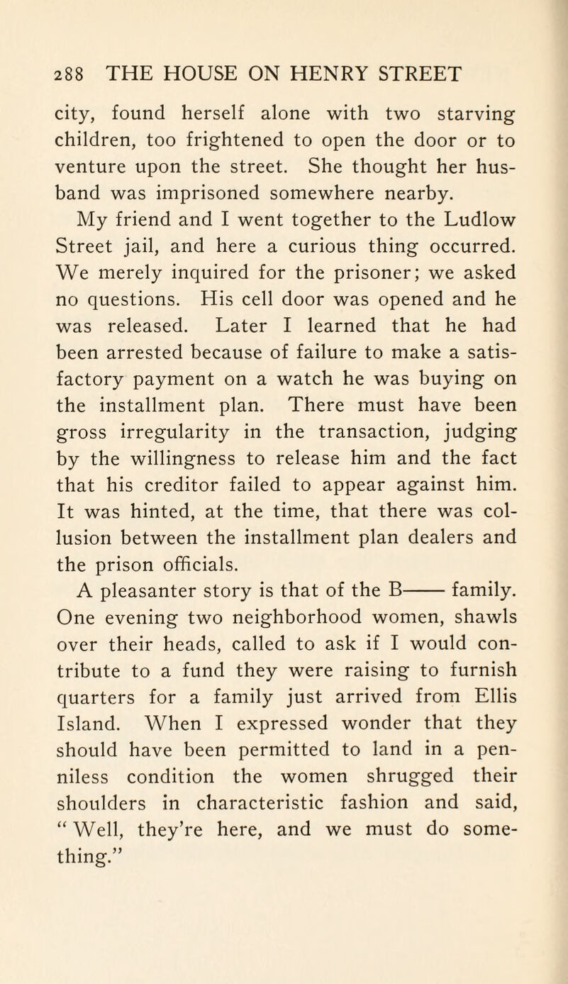 city, found herself alone with two starving children, too frightened to open the door or to venture upon the street. She thought her hus¬ band was imprisoned somewhere nearby. My friend and I went together to the Ludlow Street jail, and here a curious thing occurred. We merely inquired for the prisoner; we asked no questions. His cell door was opened and he was released. Later I learned that he had been arrested because of failure to make a satis¬ factory payment on a watch he was buying on the installment plan. There must have been gross irregularity in the transaction, judging by the willingness to release him and the fact that his creditor failed to appear against him. It was hinted, at the time, that there was col¬ lusion between the installment plan dealers and the prison officials. A pleasanter story is that of the B-family. One evening two neighborhood women, shawls over their heads, called to ask if I would con¬ tribute to a fund they were raising to furnish quarters for a family just arrived from Ellis Island. When I expressed wonder that they should have been permitted to land in a pen¬ niless condition the women shrugged their shoulders in characteristic fashion and said, “ Well, they’re here, and we must do some¬ thing.”