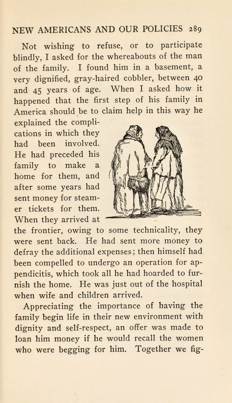 Not wishing to refuse, or to participate blindly, I asked for the whereabouts of the man of the family. I found him in a basement, a very dignified, gray-haired cobbler, between 40 and 45 years of age. When I asked how it happened that the first step of his family in America should be to claim help in this way he explained the compli¬ cations in which they had been involved. He had preceded his family to make a home for them, and after some years had sent money for steam¬ er tickets for them. When they arrived at the frontier, owing to some technicality, they were sent back. He had sent more money to defray the additional expenses; then himself had been compelled to undergo an operation for ap¬ pendicitis, which took all he had hoarded to fur¬ nish the home. He was just out of the hospital when wife and children arrived. Appreciating the importance of having the family begin life in their new environment with dignity and self-respect, an offer was made to loan him money if he would recall the women who were begging for him. Together we fig-