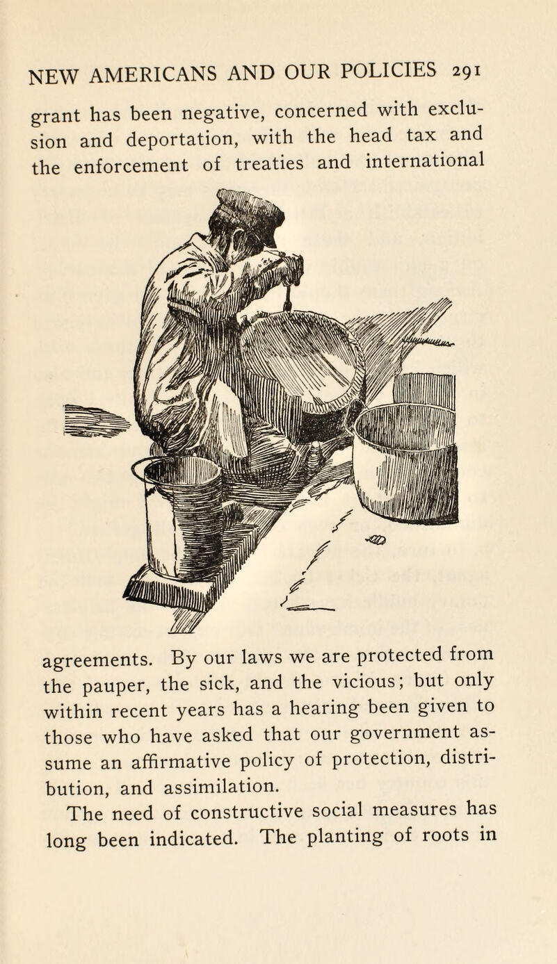 grant has been negative, concerned with exclu¬ sion and deportation, with the head tax and the enforcement of treaties and international agreements. By our laws we are protected from the pauper, the sick, and the vicious; but only within recent years has a hearing been given to those who have asked that our government as¬ sume an affirmative policy of protection, distri¬ bution, and assimilation. The need of constructive social measures has long been indicated. The planting of roots in