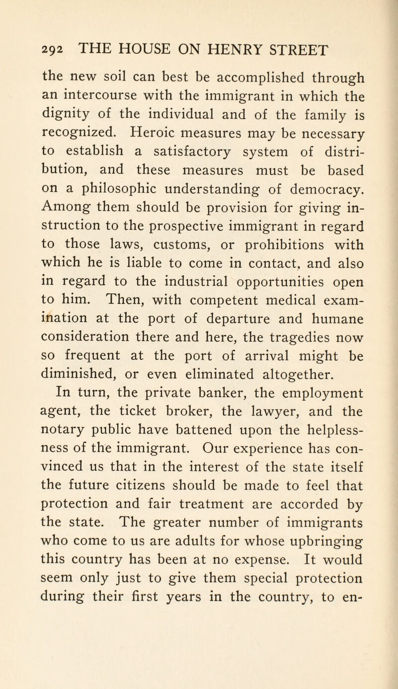 the new soil can best be accomplished through an intercourse with the immigrant in which the dignity of the individual and of the family is recognized. Heroic measures may be necessary to establish a satisfactory system of distri¬ bution, and these measures must be based on a philosophic understanding of democracy. Among them should be provision for giving in¬ struction to the prospective immigrant in regard to those laws, customs, or prohibitions with which he is liable to come in contact, and also in regard to the industrial opportunities open to him. Then, with competent medical exam¬ ination at the port of departure and humane consideration there and here, the tragedies now so frequent at the port of arrival might be diminished, or even eliminated altogether. In turn, the private banker, the employment agent, the ticket broker, the lawyer, and the notary public have battened upon the helpless¬ ness of the immigrant. Our experience has con¬ vinced us that in the interest of the state itself the future citizens should be made to feel that protection and fair treatment are accorded by the state. The greater number of immigrants who come to us are adults for whose upbringing this country has been at no expense. It would seem only just to give them special protection during their first years in the country, to en-