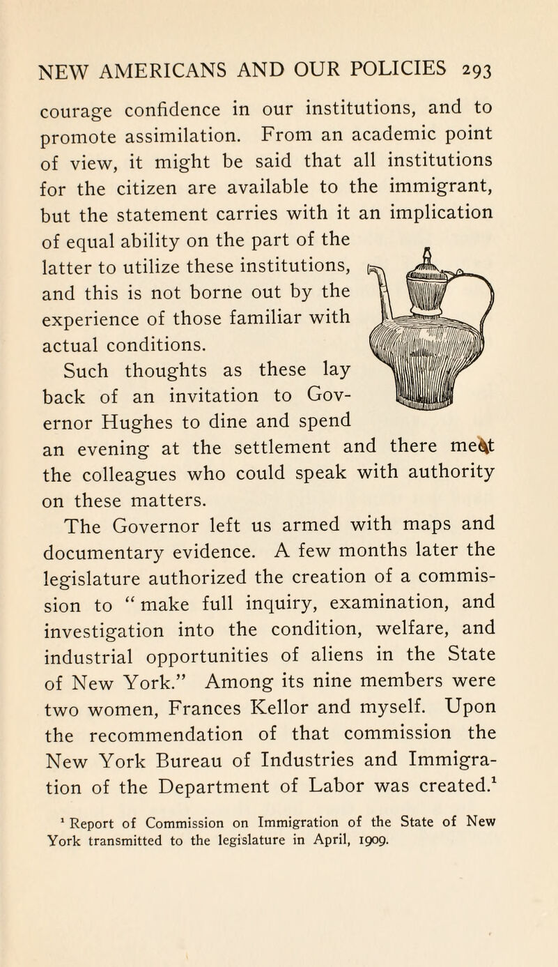 courage confidence in our institutions, and to promote assimilation. From an academic point of view, it might be said that all institutions for the citizen are available to the immigrant, but the statement carries with it an implication of equal ability on the part of the latter to utilize these institutions, and this is not borne out by the experience of those familiar with actual conditions. Such thoughts as these lay back of an invitation to Gov¬ ernor Hughes to dine and spend an evening at the settlement and there me^t the colleagues who could speak with authority on these matters. The Governor left us armed with maps and documentary evidence. A few months later the legislature authorized the creation of a commis¬ sion to “ make full inquiry, examination, and investigation into the condition, welfare, and industrial opportunities of aliens in the State of New York.” Among its nine members were two women, Frances Kellor and myself. Upon the recommendation of that commission the New York Bureau of Industries and Immigra¬ tion of the Department of Labor was created.1 1 Report of Commission on Immigration of the State of New York transmitted to the legislature in April, 1909.