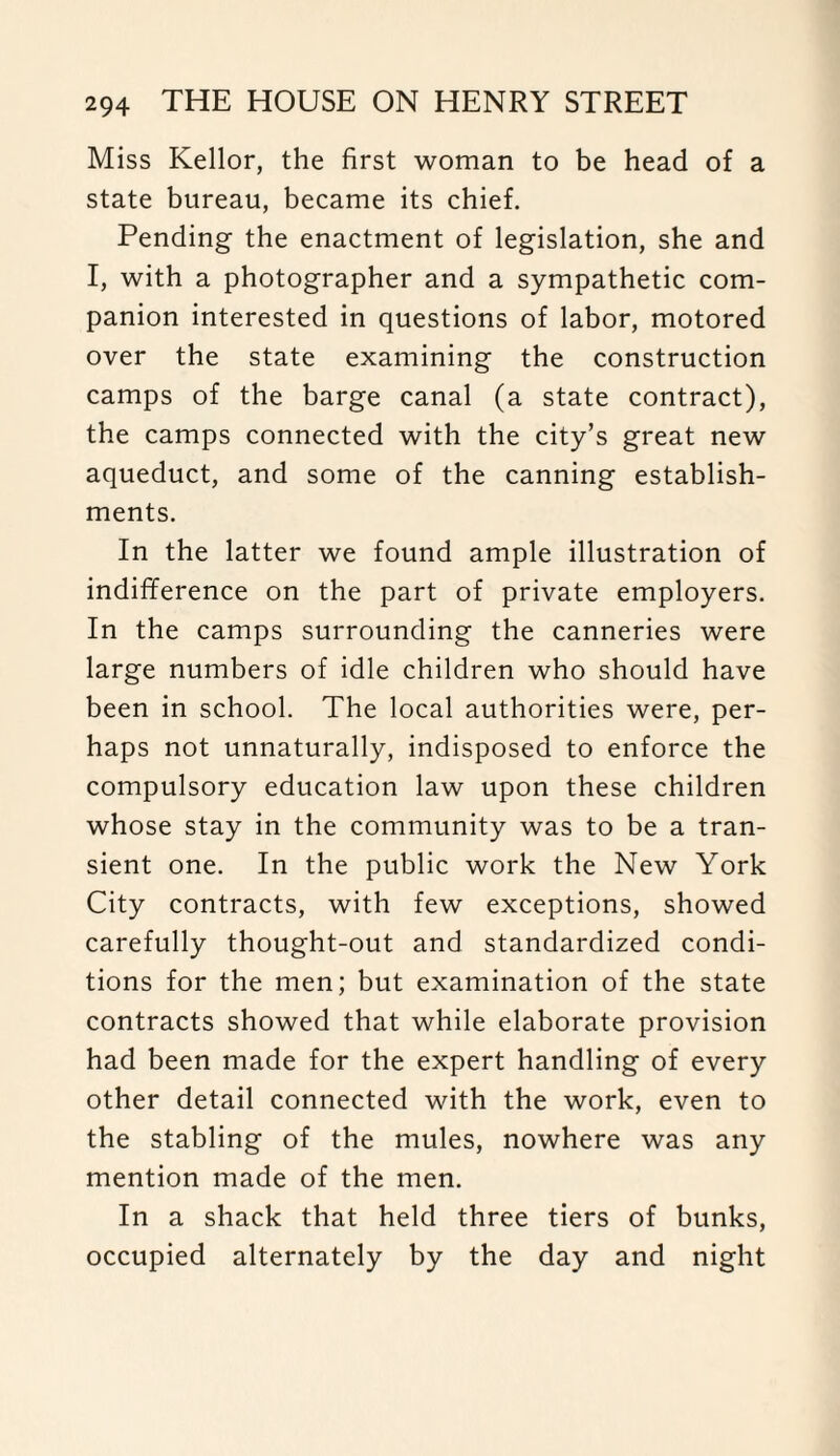 Miss Kellor, the first woman to be head of a state bureau, became its chief. Pending the enactment of legislation, she and I, with a photographer and a sympathetic com¬ panion interested in questions of labor, motored over the state examining the construction camps of the barge canal (a state contract), the camps connected with the city’s great new aqueduct, and some of the canning establish¬ ments. In the latter we found ample illustration of indifference on the part of private employers. In the camps surrounding the canneries were large numbers of idle children who should have been in school. The local authorities were, per¬ haps not unnaturally, indisposed to enforce the compulsory education law upon these children whose stay in the community was to be a tran¬ sient one. In the public work the New York City contracts, with few exceptions, showed carefully thought-out and standardized condi¬ tions for the men; but examination of the state contracts showed that while elaborate provision had been made for the expert handling of every other detail connected with the work, even to the stabling of the mules, nowhere was any mention made of the men. In a shack that held three tiers of bunks, occupied alternately by the day and night