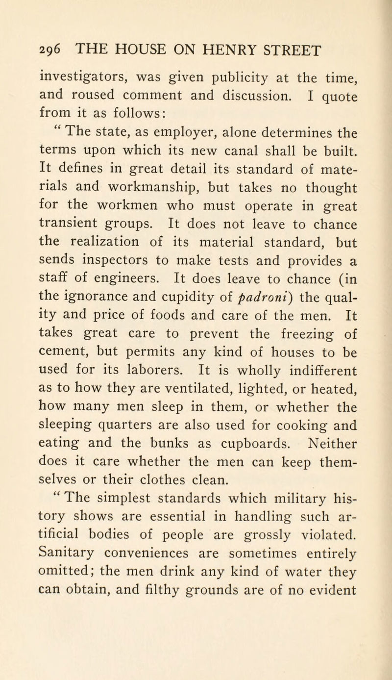investigators, was given publicity at the time, and roused comment and discussion. I quote from it as follows: “ The state, as employer, alone determines the terms upon which its new canal shall be built. It defines in great detail its standard of mate¬ rials and workmanship, but takes no thought for the workmen who must operate in great transient groups. It does not leave to chance the realization of its material standard, but sends inspectors to make tests and provides a staff of engineers. It does leave to chance (in the ignorance and cupidity of padroni) the qual¬ ity and price of foods and care of the men. It takes great care to prevent the freezing of cement, but permits any kind of houses to be used for its laborers. It is wholly indifferent as to how they are ventilated, lighted, or heated, how many men sleep in them, or whether the sleeping quarters are also used for cooking and eating and the bunks as cupboards. Neither does it care whether the men can keep them¬ selves or their clothes clean. “ The simplest standards which military his¬ tory shows are essential in handling such ar¬ tificial bodies of people are grossly violated. Sanitary conveniences are sometimes entirely omitted; the men drink any kind of water they can obtain, and filthy grounds are of no evident