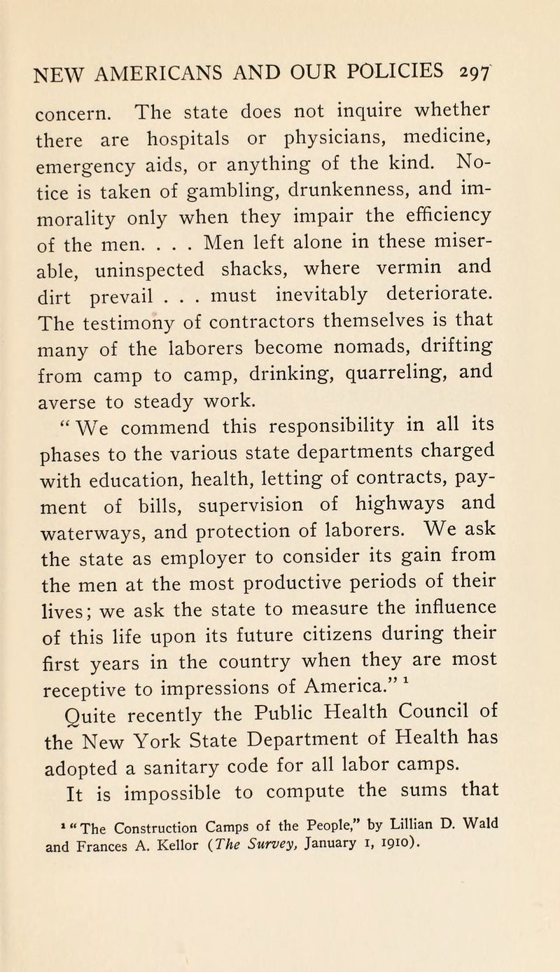concern. The state does not inquire whether there are hospitals or physicians, medicine, emergency aids, or anything of the kind. No¬ tice is taken of gambling, drunkenness, and im¬ morality only when they impair the efficiency of the men. . . . Men left alone in these miser¬ able, uninspected shacks, where vermin and dirt prevail . . . must inevitably deteriorate. The testimony of contractors themselves is that many of the laborers become nomads, drifting from camp to camp, drinking, quarreling, and averse to steady work. “We commend this responsibility in all its phases to the various state departments charged with education, health, letting of contracts, pay¬ ment of bills, supervision of highways and waterways, and protection of laborers. We ask the state as employer to consider its gain from the men at the most productive periods of their lives; we ask the state to measure the influence of this life upon its future citizens during their first years in the country when they are most receptive to impressions of America.” 1 Quite recently the Public Health Council of the New York State Department of Health has adopted a sanitary code for all labor camps. It is impossible to compute the sums that ‘“The Construction Camps of the People,” by Lillian D. Wald and Frances A. Kellor (The Survey, January i, 1910).