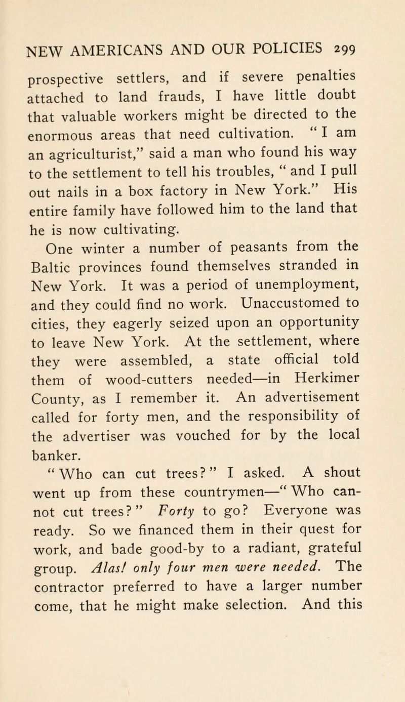 prospective settlers, and if severe penalties attached to land frauds, I have little doubt that valuable workers might be directed to the enormous areas that need cultivation. “ I am an agriculturist,” said a man who found his way to the settlement to tell his troubles, “ and I pull out nails in a box factory in New York.” His entire family have followed him to the land that he is now cultivating. One winter a number of peasants from the Baltic provinces found themselves stranded in New York. It was a period of unemployment, and they could find no work. Unaccustomed to cities, they eagerly seized upon an opportunity to leave New York. At the settlement, where they were assembled, a state official told them of wood-cutters needed—in Herkimer County, as I remember it. An advertisement called for forty men, and the responsibility of the advertiser was vouched for by the local banker. “Who can cut trees?” I asked. A shout went up from these countrymen—“ Who can¬ not cut trees?” Forty to go? Everyone was ready. So we financed them in their quest for work, and bade good-by to a radiant, grateful group. Alas! only four men were needed. The contractor preferred to have a larger number come, that he might make selection. And this