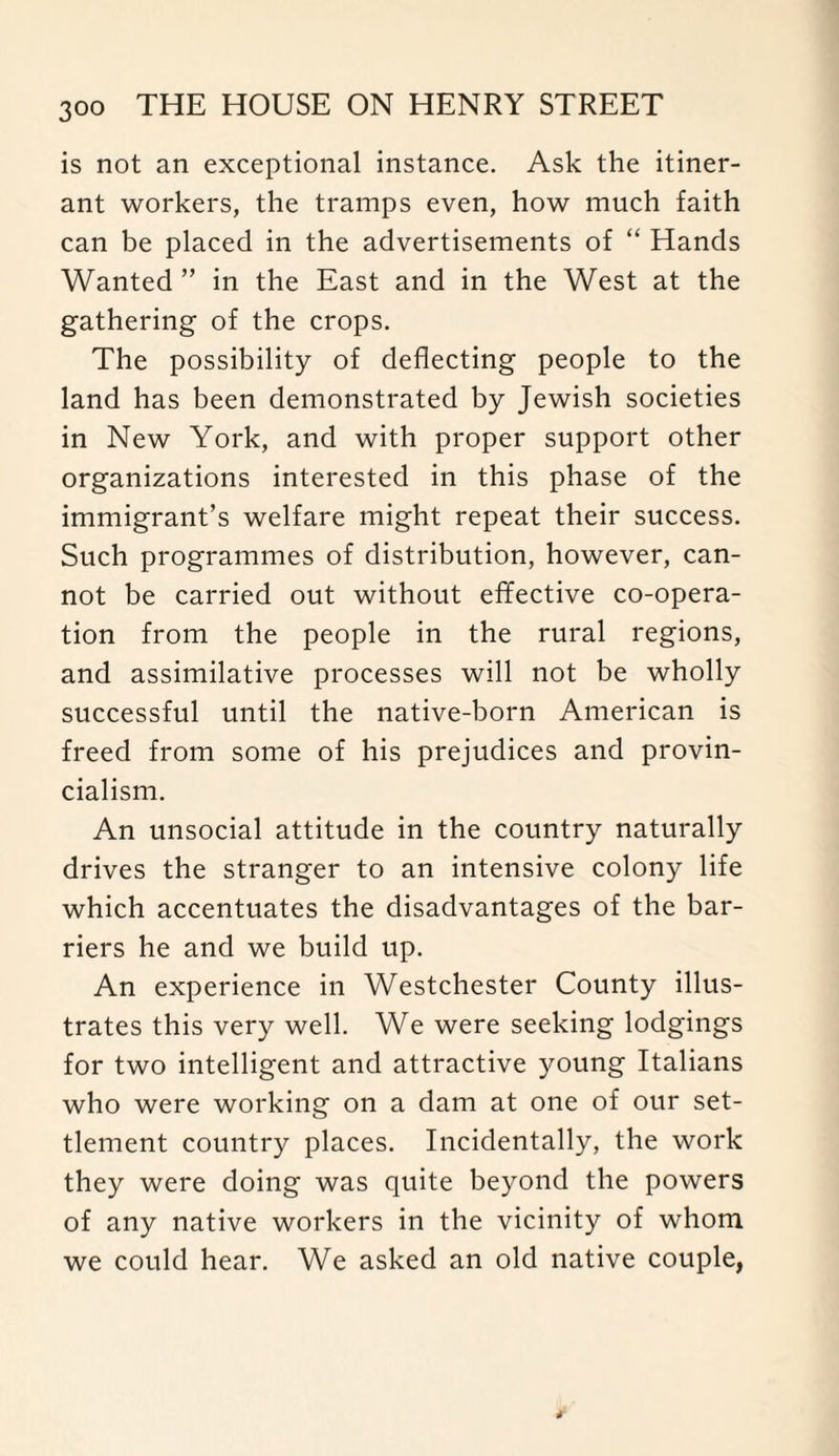 is not an exceptional instance. Ask the itiner¬ ant workers, the tramps even, how much faith can be placed in the advertisements of “ Hands Wanted ” in the East and in the West at the gathering of the crops. The possibility of deflecting people to the land has been demonstrated by Jewish societies in New York, and with proper support other organizations interested in this phase of the immigrant’s welfare might repeat their success. Such programmes of distribution, however, can¬ not be carried out without effective co-opera¬ tion from the people in the rural regions, and assimilative processes will not be wholly successful until the native-born American is freed from some of his prejudices and provin¬ cialism. An unsocial attitude in the country naturally drives the stranger to an intensive colony life which accentuates the disadvantages of the bar¬ riers he and we build up. An experience in Westchester County illus¬ trates this very well. We were seeking lodgings for two intelligent and attractive young Italians who were working on a dam at one of our set¬ tlement country places. Incidentally, the work they were doing was quite beyond the powers of any native workers in the vicinity of whom we could hear. We asked an old native couple,