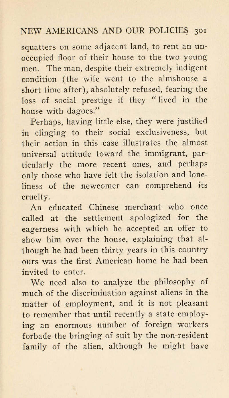 squatters on some adjacent land, to rent an un¬ occupied floor of their house to the two young men. The man, despite their extremely indigent condition (the wife went to the almshouse a short time after), absolutely refused, fearing the loss of social prestige if they “ lived in the house with dagoes.” Perhaps, having little else, they were justified in clinging to their social exclusiveness, but their action in this case illustrates the almost universal attitude toward the immigrant, par¬ ticularly the more recent ones, and perhaps only those who have felt the isolation and lone¬ liness of the newcomer can comprehend its cruelty. An educated Chinese merchant who once called at the settlement apologized for the eagerness with which he accepted an offer to show him over the house, explaining that al¬ though he had been thirty years in this country ours was the first American home he had been invited to enter. We need also to analyze the philosophy of much of the discrimination against aliens in the matter of employment, and it is not pleasant to remember that until recently a state employ¬ ing an enormous number of foreign workers forbade the bringing of suit by the non-resident family of the alien, although he might have