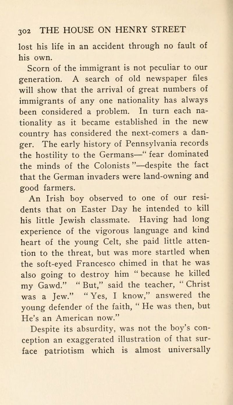 lost his life in an accident through no fault of his own. Scorn of the immigrant is not peculiar to our generation. A search of old newspaper files will show that the arrival of great numbers of immigrants of any one nationality has always been considered a problem. In turn each na¬ tionality as it became established in the new country has considered the next-comers a dan¬ ger. The early history of Pennsylvania records the hostility to the Germans—“ fear dominated the minds of the Colonists ”—despite the fact that the German invaders were land-owning and good farmers. An Irish boy observed to one of our resi¬ dents that on Easter Day he intended to kill his little Jewish classmate. Having had long experience of the vigorous language and kind heart of the young Celt, she paid little atten¬ tion to the threat, but was more startled when the soft-eyed Francesco chimed in that he was also going to destroy him “ because he killed my Gawd.” “ But,” said the teacher, Christ was a Jew.” “Yes, I know,” answered the young defender of the faith, “ He was then, but He’s an American now.” Despite its absurdity, was not the boy’s con¬ ception an exaggerated illustration of that sur¬ face patriotism which is almost universally