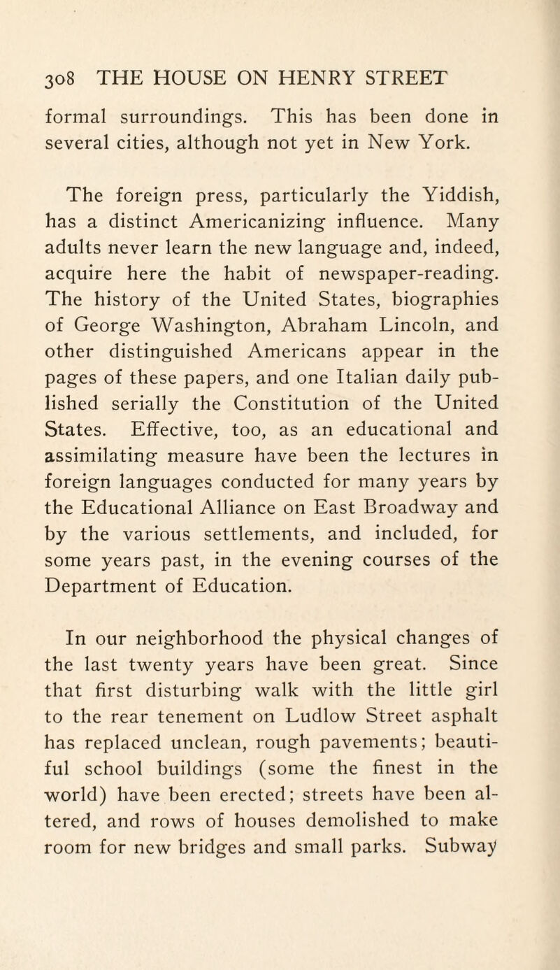 formal surroundings. This has been done in several cities, although not yet in New York. The foreign press, particularly the Yiddish, has a distinct Americanizing influence. Many adults never learn the new language and, indeed, acquire here the habit of newspaper-reading. The history of the United States, biographies of George Washington, Abraham Lincoln, and other distinguished Americans appear in the pages of these papers, and one Italian daily pub¬ lished serially the Constitution of the United States. Effective, too, as an educational and assimilating measure have been the lectures in foreign languages conducted for many years by the Educational Alliance on East Broadway and by the various settlements, and included, for some years past, in the evening courses of the Department of Education. In our neighborhood the physical changes of the last twenty years have been great. Since that first disturbing walk with, the little girl to the rear tenement on Ludlow Street asphalt has replaced unclean, rough pavements; beauti¬ ful school buildings (some the finest in the world) have been erected; streets have been al¬ tered, and rows of houses demolished to make room for new bridges and small parks. Subway