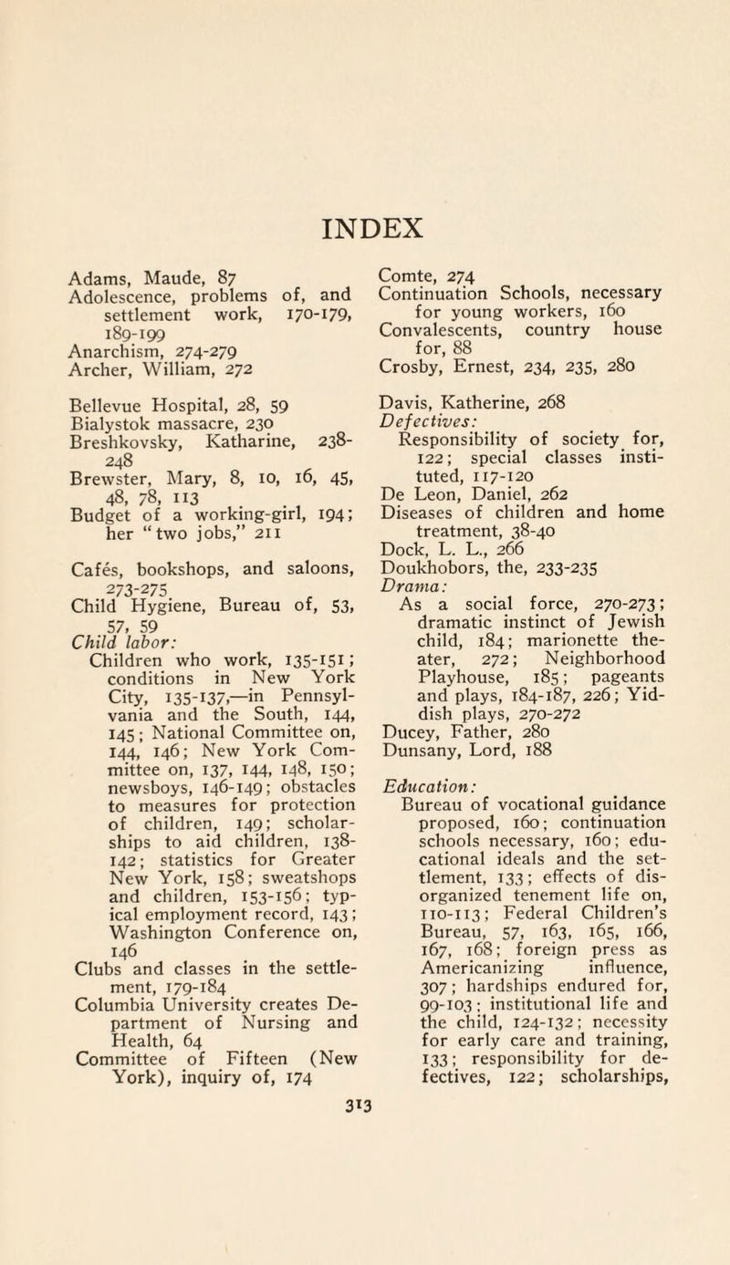 Adams, Maude, 87 Adolescence, problems of, and settlement work, 170-179, 189-199 Anarchism, 274-279 Archer, William, 272 Bellevue Hospital, 28, 59 Bialystok massacre, 230 Breshkovsky, Katharine, 238- 248 Brewster, Mary, 8, 10, 16, 45, 48, 78, 113 Budget of a working-girl, 194; her “two jobs,” 211 Cafes, bookshops, and saloons, 273-275 Child Hygiene, Bureau of, S3, 57, 59 Child labor: Children who work, 135-151J conditions in New York City, 135-137,—in Pennsyl¬ vania and the South, 144, 145; National Committee on, 144, 146; New York Com¬ mittee on, 137, 144, 148, 150; newsboys, 146-149; obstacles to measures for protection of children, 149; scholar¬ ships to aid children, 138- 142; statistics for Greater New York, 158; sweatshops and children, 153-156; typ¬ ical employment record, 143; Washington Conference on, 146 Clubs and classes in the settle¬ ment, 179-184 Columbia University creates De¬ partment of Nursing and Health, 64 Committee of Fifteen (New York), inquiry of, 174 Comte, 274 Continuation Schools, necessary for young workers, 160 Convalescents, country house for, 88 Crosby, Ernest, 234, 235, 280 Davis, Katherine, 268 Defectives: Responsibility of society for, 122; special classes insti¬ tuted, 117-120 De Leon, Daniel, 262 Diseases of children and home treatment, 38-40 Dock, L. L., 266 Doukhobors, the, 233-235 Drama: As a social force, 270-273; dramatic instinct of Jewish child, 184; marionette the¬ ater, 272; Neighborhood Playhouse, 185; pageants and plays, 184-187, 226; Yid¬ dish plays, 270-272 Ducey, Father, 280 Dunsany, Lord, 188 Education: Bureau of vocational guidance proposed, 160; continuation schools necessary, 160; edu¬ cational ideals and the set¬ tlement, 133; effects of dis¬ organized tenement life on, 110-113; Federal Children’s Bureau, 57, 163, 165, 166, 167, 168; foreign press as Americanizing influence, 307; hardships endured for, 99-103; institutional life and the child, 124-132; necessity for early care and training, 133; responsibility for de¬ fectives, 122; scholarships, 3i3