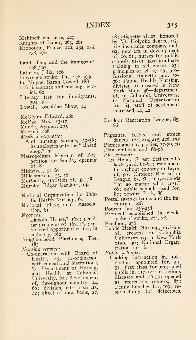 Kishineff massacre, 229 Knights of Labor, 263, 281 Kropotkin, Prince, 222, 234, 235, 238, 276 Land, The, and the immigrant, 298-300 Lathrop, Julia, 166 Lawrence strike, 1 he, 278, 279 Le Moyne, Sarah Cowell, 188 Life insurance and nursing serv¬ ice, 62 Literacy test for immigrants, 304. 305 Lowell, Josephine Shaw, 14 McGlynn, Edward, 280 McRae, Mrs., 13-17 Maude, Aylmer, 233 Mazzini, 208 Medical etiquette: And nursing service, 30-36; its analogies with the “ closed shop,” 34 _ a , Metropolitan Museum of Art, petition for Sunday opening of, 80 Midwives, 57-6o Milk stations, 55..56 Morbidity, statistics of, 37, 3° Murphy, Edgar Gardner, 144 National Organization for Pub¬ lic Health Nursing, 64 National Playground Associa¬ tion, 81 Negroes: “Lincoln House,” 162; pecul¬ iar problems of, 162, 163 ; re¬ stricted opportunities for, in industry, 162 Neighborhood Playhouse, The, 185 Nursing service: Co-operation with Board of Health, 45; co-ordination with educational institutions, 63; Department of Nursing and Health at Columbia University, 64; development of, throughout country, _ 44, 60; division into districts, 42; effect of new basis, 27, 28; etiquette of, 27; honored by Mt. Holyoke degree, 65; life insurance company and, 62; new era in development of, 60, 61; nurses for public schools, 51-53; post-graduate training in settlement, 63; principles of, 26, 27, 29; pro¬ fessional etiquette and, 30- 36; Public Health Nursing, division of, created in New York State, 46—department of, in Columbia University, 64—National Organization for, 64; staff of settlement increased, 41, 42 Outdoor Recreation League, 85, 86 Pageants, festas, and street dances, 184, 214, 215, 226, 252 Picnics and day parties, 77-79, 89 Play, children and, 66-96 Playgrounds: In Henry Street Settlements back yard, 81-84; movement throughout country in favor of, 96; Outdoor Recreation League, 85, 86; playgrounds “ at no matter what cost,” 96; public schools used for, 87 ; Seward Park, 86 Postal savings banks and the im¬ migrant, 298 Pouren, Jan, 236-238 Protocol established in cloak- makers’ strike, 284, 285 Prudhon, 276 Public Health Nursing, division of, created in Columbia University, 64; in New York State, 46; National Organ¬ ization for, 64 Public schools: Cooking instruction in, 107; doctors appointed for, 49- 51 ; first class for ungraded pupils in, 1x7-120; infectious diseases and, 46-53; opened as recreation centers, 87; Penny Lunches for, 109; re¬ sponsibility for defectives,