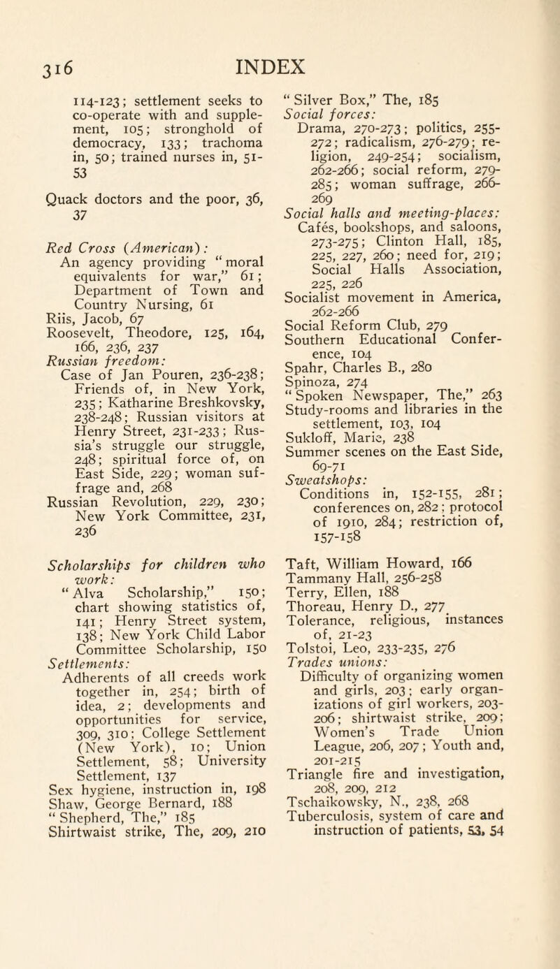 114-123; settlement seeks to co-operate with and supple¬ ment, 105; stronghold of democracy, 133; trachoma in, 50; trained nurses in, 51- 53 Quack doctors and the poor, 36, 37 Red Cross (American): An agency providing “ moral equivalents for war,” 61; Department of Town and Country Nursing, 61 Riis, Jacob, 67 Roosevelt, Theodore, 125, 164, 166, 236, 237 Russian freedom: Case of Jan Pouren, 236-238; Friends of, in New York, 235; Katharine Breshkovsky, 238-248; Russian visitors at Henry Street, 231-233; Rus¬ sia’s struggle our struggle, 248; spiritual force of, on East Side, 229; woman suf¬ frage and, 268 Russian Revolution, 229, 230; New York Committee, 231, 236 Scholarships for children who work: “Alva Scholarship,” 150; chart showing statistics of, 141; Henry Street system, 138; New York Child Labor Committee Scholarship, 150 Settlements: Adherents of all creeds work together in, 254; birth of idea, 2; developments and opportunities for service, 309, 310; College Settlement (New York), 10; Union Settlement, 58; University Settlement, 137 Sex hygiene, instruction in, 198 Shaw, George Bernard, 188 “ Shepherd, The,” 185 Shirtwaist strike, The, 209, 210 “ Silver Box,” The, 185 Social forces: Drama, 270-273; politics, 255- 272; radicalism, 276-279; re¬ ligion, 249-254; socialism, 262-266; social reform, 279- 285; woman suffrage, 266- 269 Social halls and meeting-places: Cafes, bookshops, and saloons, 273-275; Clinton Hall, 185, 225, 227, 260; need for, 219; Social Halls Association, 225, 226 Socialist movement in America, 262-266 Social Reform Club, 279 Southern Educational Confer¬ ence, 104 Spahr, Charles B., 280 Spinoza, 274 “ Spoken Newspaper, The,” 263 Study-rooms and libraries in the settlement, 103, 104 Sukloff, Marie, 238 Summer scenes on the East Side, 69-71 Sweatshops: Conditions in, 152-155. 281; conferences on, 282; protocol of 1910, 284; restriction of, 157-158 Taft, William Howard, 166 Tammany Hall, 256-258 Terry, Ellen, 188 Thoreau, Henry D., 277 Tolerance, religious, instances of, 21-23 Tolstoi, Leo, 233-235, 276 Trades unions: Difficulty of organizing women and girls, 203; early organ¬ izations of girl workers, 203- 206; shirtwaist strike, 209; Women’s Trade LTnion League, 206, 207; Youth and, 201-215 Triangle fire and investigation, 208, 209, 212 Tschaikowsky, N., 238, 268 Tuberculosis, system of care and instruction of patients, 53, 54