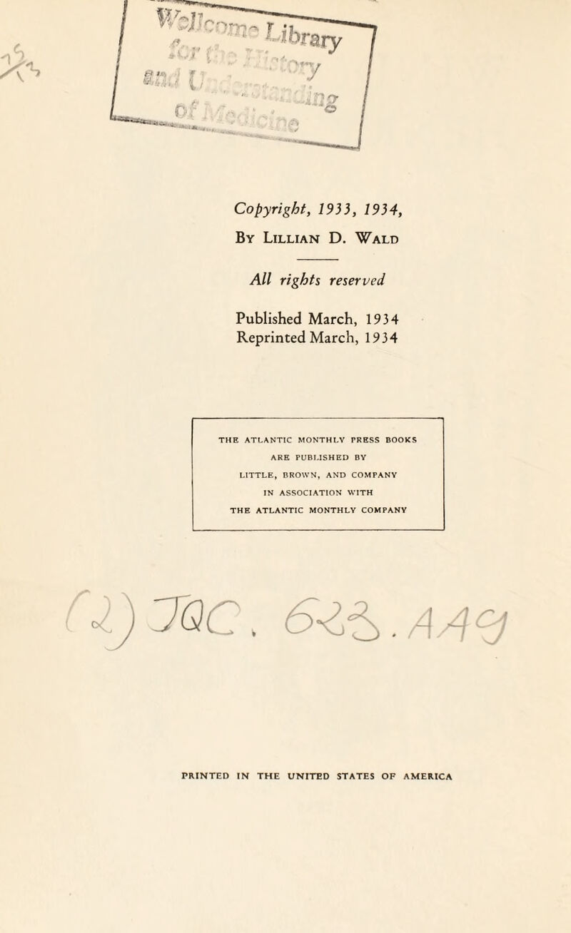 Copyright, 1933, 1934, By Lillian D. Wald All rights reserved Published March, 1934 Reprinted March, 1934 THE ATLANTIC MONTHLY PRESS BOOKS ARE PUBLISHED BY LITTLE, BROWN, AND COMPANY IN ASSOCIATION WITH THE ATLANTIC MONTHLY COMPANY J.)7QC. 6-Z^.A4<d PRINTED IN THE UNITED STATES OF AMERICA