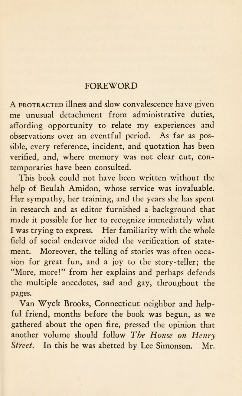 FOREWORD A protracted illness and slow convalescence have given me unusual detachment from administrative duties, affording opportunity to relate my experiences and observations over an eventful period. As far as pos¬ sible, every reference, incident, and quotation has been verified, and, where memory was not clear cut, con¬ temporaries have been consulted. This book could not have been written without the help of Beulah Amidon, whose service was invaluable. Her sympathy, her training, and the years she has spent in research and as editor furnished a background that made it possible for her to recognize immediately what I was trying to express. Her familiarity with the whole field of social endeavor aided the verification of state¬ ment. Moreover, the telling of stories was often occa¬ sion for great fun, and a joy to the story-teller; the More, more!” from her explains and perhaps defends the multiple anecdotes, sad and gay, throughout the pages. Van Wyck Brooks, Connecticut neighbor and help¬ ful friend, months before the book was begun, as we gathered about the open fire, pressed the opinion that another volume should follow The House on Henry Street. In this he was abetted by Lee Simonson. Mr.