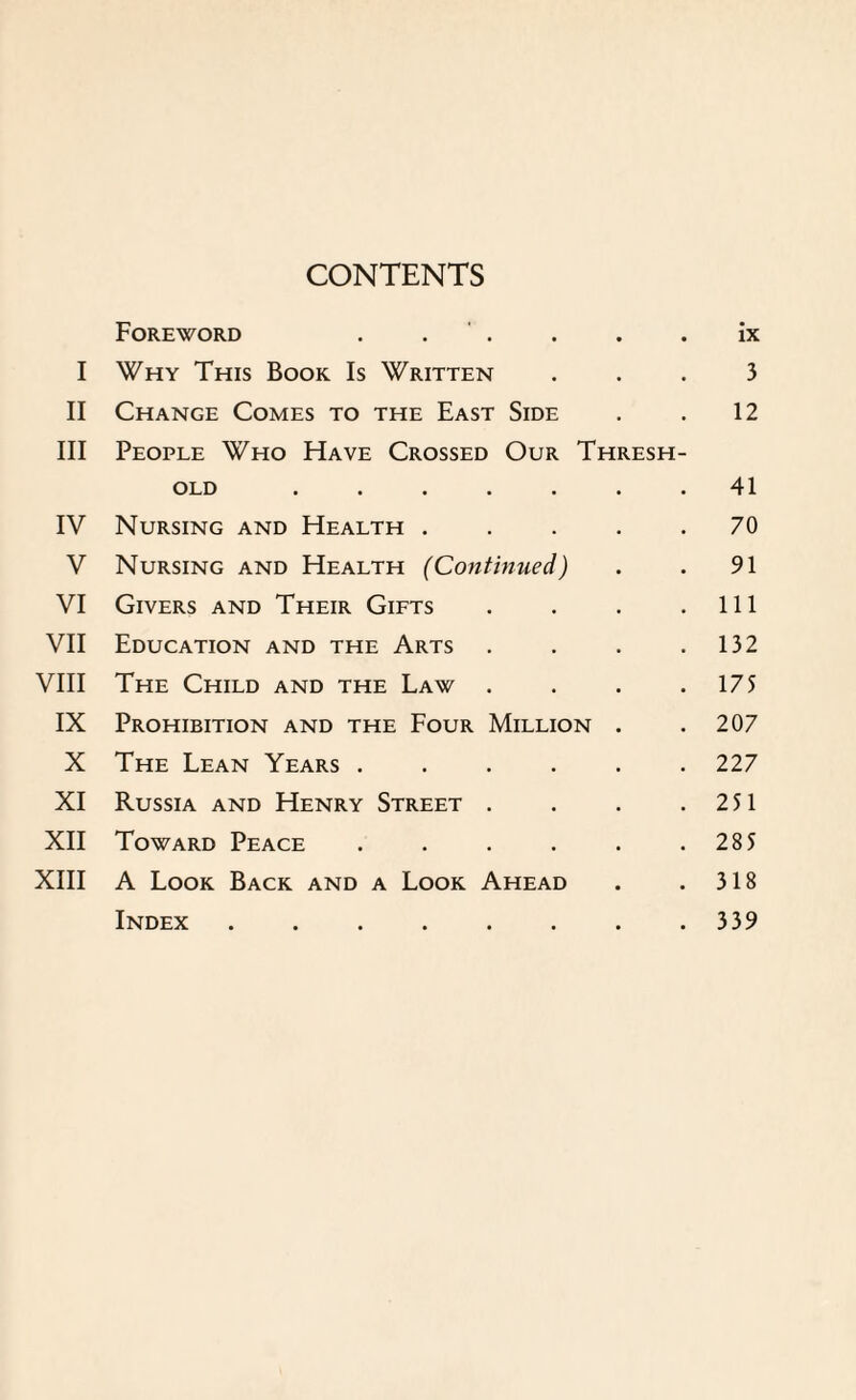 CONTENTS Foreword . . . • ix I Why This Book Is Written • • 3 II Change Comes to the East Side 12 III People Who Have Crossed Our Thresh- OLD ..... 41 IV Nursing and Health . 70 V Nursing and Health (Continued) 91 VI Givers and Their Gifts 111 VII Education and the Arts 132 VIII The Child and the Law . 175 IX Prohibition and the Four Million 207 X The Lean Years .... 227 XI Russia and Henry Street . 251 XII Toward Peace .... 285 XIII A Look Back and a Look Ahead 318 Index. 339