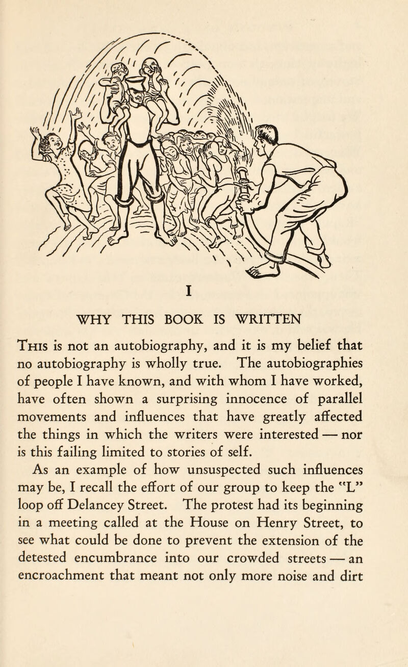 I WHY THIS BOOK IS WRITTEN This is not an autobiography, and it is my belief that no autobiography is wholly true. The autobiographies of people I have known, and with whom I have worked, have often shown a surprising innocence of parallel movements and influences that have greatly affected the things in which the writers were interested — nor is this failing limited to stories of self. As an example of how unsuspected such influences may be, I recall the effort of our group to keep the L” loop off Delancey Street. The protest had its beginning in a meeting called at the House on Henry Street, to see what could be done to prevent the extension of the detested encumbrance into our crowded streets — an encroachment that meant not only more noise and dirt