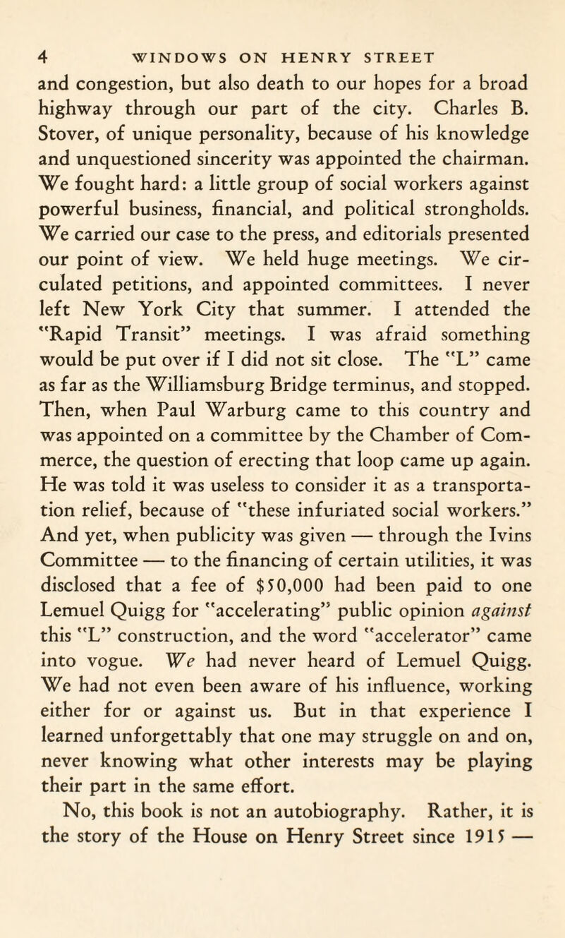 and congestion, but also death to our hopes for a broad highway through our part of the city. Charles B. Stover, of unique personality, because of his knowledge and unquestioned sincerity was appointed the chairman. We fought hard: a little group of social workers against powerful business, financial, and political strongholds. We carried our case to the press, and editorials presented our point of view. We held huge meetings. We cir¬ culated petitions, and appointed committees. I never left New York City that summer. I attended the Rapid Transit” meetings. I was afraid something would be put over if I did not sit close. The L” came as far as the Williamsburg Bridge terminus, and stopped. Then, when Paul Warburg came to this country and was appointed on a committee by the Chamber of Com¬ merce, the question of erecting that loop came up again. He was told it was useless to consider it as a transporta¬ tion relief, because of these infuriated social workers.” And yet, when publicity was given — through the Ivins Committee — to the financing of certain utilities, it was disclosed that a fee of $50,000 had been paid to one Lemuel Quigg for accelerating” public opinion against this L” construction, and the word accelerator” came into vogue. We had never heard of Lemuel Quigg. We had not even been aware of his influence, working either for or against us. But in that experience I learned unforgettably that one may struggle on and on, never knowing what other interests may be playing their part in the same effort. No, this book is not an autobiography. Rather, it is the story of the House on Henry Street since 1915 —