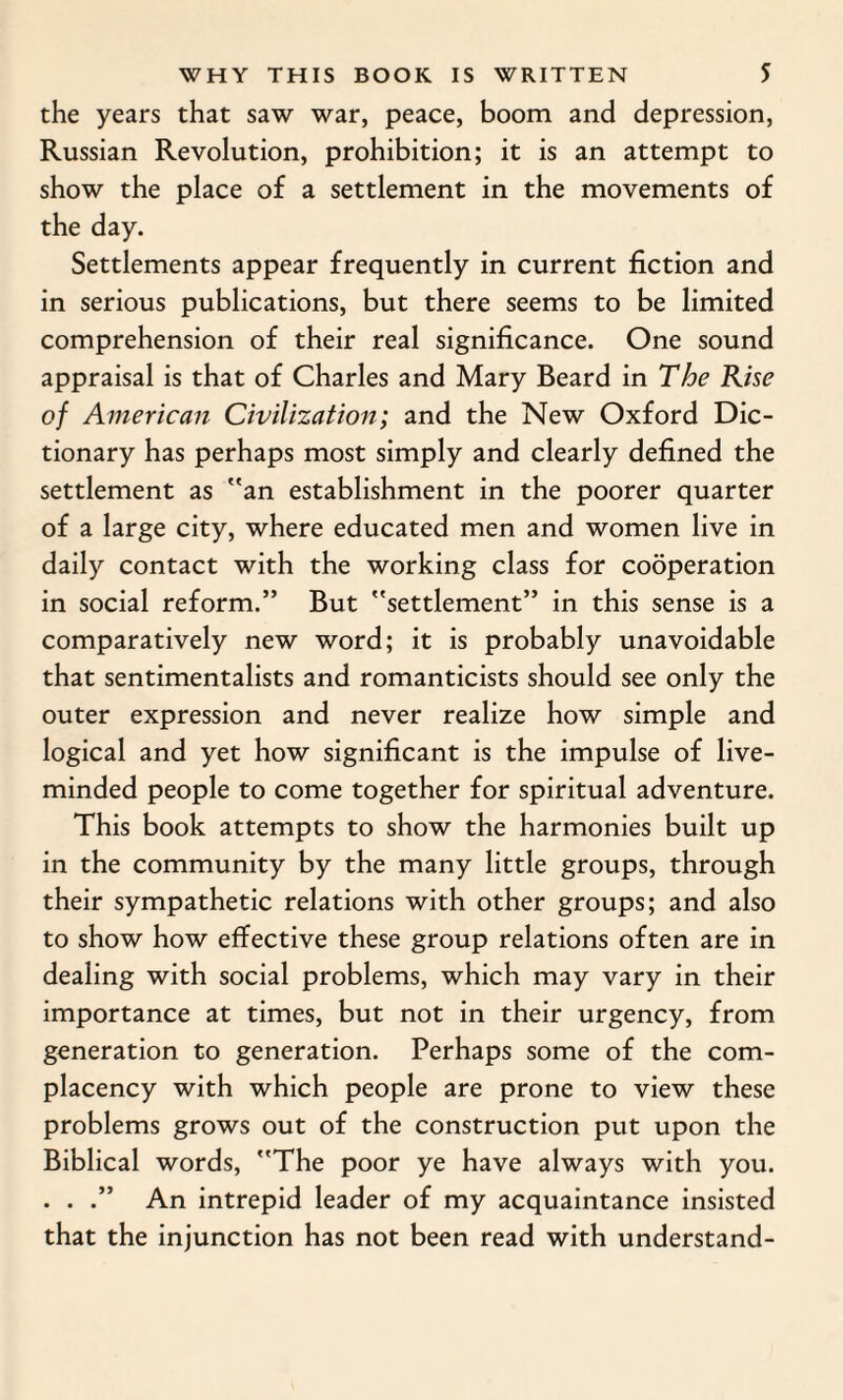 the years that saw war, peace, boom and depression, Russian Revolution, prohibition; it is an attempt to show the place of a settlement in the movements of the day. Settlements appear frequently in current fiction and in serious publications, but there seems to be limited comprehension of their real significance. One sound appraisal is that of Charles and Mary Beard in The Rise of American Civilization; and the New Oxford Dic¬ tionary has perhaps most simply and clearly defined the settlement as an establishment in the poorer quarter of a large city, where educated men and women live in daily contact with the working class for cooperation in social reform.” But settlement” in this sense is a comparatively new word; it is probably unavoidable that sentimentalists and romanticists should see only the outer expression and never realize how simple and logical and yet how significant is the impulse of live- minded people to come together for spiritual adventure. This book attempts to show the harmonies built up in the community by the many little groups, through their sympathetic relations with other groups; and also to show how effective these group relations often are in dealing with social problems, which may vary in their importance at times, but not in their urgency, from generation to generation. Perhaps some of the com¬ placency with which people are prone to view these problems grows out of the construction put upon the Biblical words, The poor ye have always with you. . . .” An intrepid leader of my acquaintance insisted that the injunction has not been read with understand-