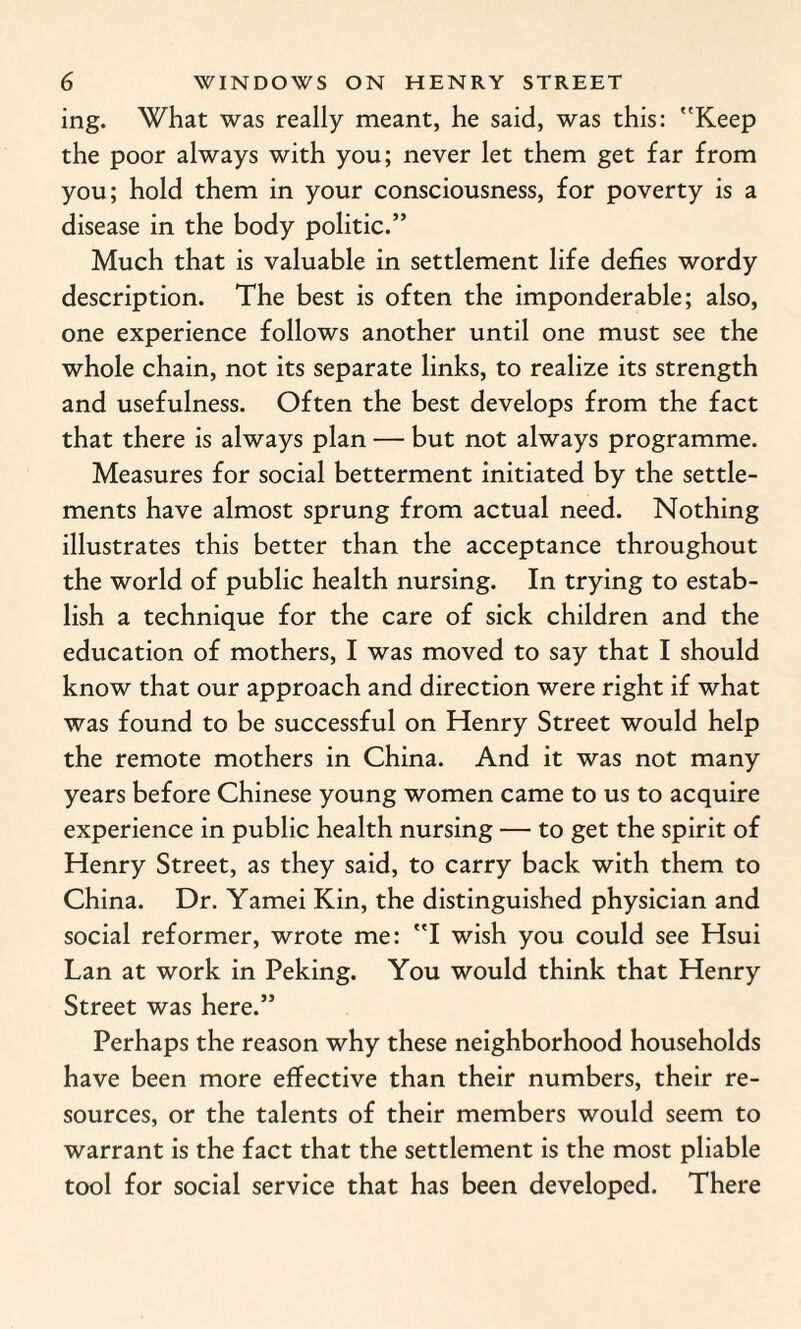 ing. What was really meant, he said, was this: Keep the poor always with you; never let them get far from you; hold them in your consciousness, for poverty is a disease in the body politic.” Much that is valuable in settlement life defies wordy description. The best is often the imponderable; also, one experience follows another until one must see the whole chain, not its separate links, to realize its strength and usefulness. Often the best develops from the fact that there is always plan — but not always programme. Measures for social betterment initiated by the settle¬ ments have almost sprung from actual need. Nothing illustrates this better than the acceptance throughout the world of public health nursing. In trying to estab¬ lish a technique for the care of sick children and the education of mothers, I was moved to say that I should know that our approach and direction were right if what was found to be successful on Henry Street would help the remote mothers in China. And it was not many years before Chinese young women came to us to acquire experience in public health nursing — to get the spirit of Henry Street, as they said, to carry back with them to China. Dr. Yamei Kin, the distinguished physician and social reformer, wrote me: I wish you could see Hsui Lan at work in Peking. You would think that Henry Street was here.” Perhaps the reason why these neighborhood households have been more effective than their numbers, their re¬ sources, or the talents of their members would seem to warrant is the fact that the settlement is the most pliable tool for social service that has been developed. There