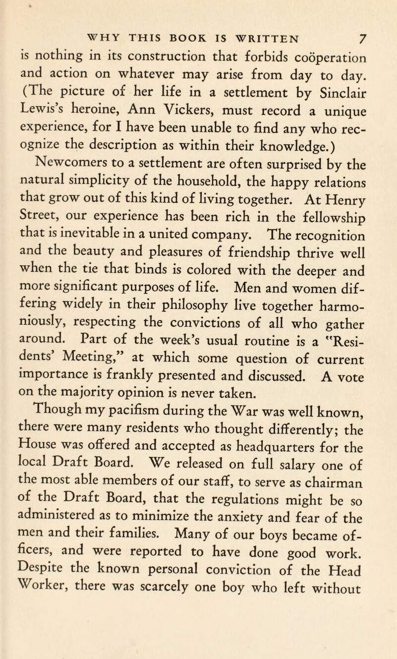 is nothing in its construction that forbids cooperation and action on whatever may arise from day to day. (The picture of her life in a settlement by Sinclair Lewis’s heroine, Ann Vickers, must record a unique experience, for I have been unable to find any who rec¬ ognize the description as within their knowledge.) Newcomers to a settlement are often surprised by the natural simplicity of the household, the happy relations that grow out of this kind of living together. At Henry Street, our experience has been rich in the fellowship that is inevitable in a united company. The recognition and the beauty and pleasures of friendship thrive well when the tie that binds is colored with the deeper and more significant purposes of life. Men and women dif¬ fering widely in their philosophy live together harmo¬ niously, respecting the convictions of all who gather around. Part of the week’s usual routine is a Resi¬ dents’ Meeting,” at which some question of current importance is frankly presented and discussed. A vote on the majority opinion is never taken. Though my pacifism during the War was well known, there were many residents who thought differently; the House was offered and accepted as headquarters for the local Draft Board. We released on full salary one of the most able members of our staff, to serve as chairman of the Draft Board, that the regulations might be so administered as to minimize the anxiety and fear of the men and their families. Many of our boys became of¬ ficers, and were reported to have done good work. Despite the known personal conviction of the Head Worker, there was scarcely one boy who left without
