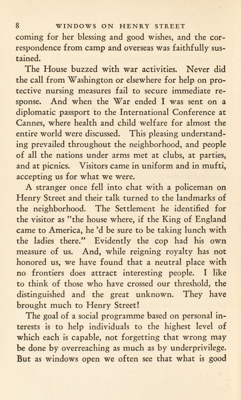 coming for her blessing and good wishes, and the cor¬ respondence from camp and overseas was faithfully sus¬ tained. The House buzzed with war activities. Never did the call from Washington or elsewhere for help on pro¬ tective nursing measures fail to secure immediate re¬ sponse. And when the War ended I was sent on a diplomatic passport to the International Conference at Cannes, where health and child welfare for almost the entire world were discussed. This pleasing understand¬ ing prevailed throughout the neighborhood, and people of all the nations under arms met at clubs, at parties, and at picnics. Visitors came in uniform and in mufti, accepting us for what we were. A stranger once fell into chat with a policeman on Henry Street and their talk turned to the landmarks of the neighborhood. The Settlement he identified for the visitor as the house where, if the King of England came to America, he’d be sure to be taking lunch with the ladies there.” Evidently the cop had his own measure of us. And, while reigning royalty has not honored us, we have found that a neutral place with no frontiers does attract interesting people. I like to think of those who have crossed our threshold, the distinguished and the great unknown. They have brought much to Henry Street! The goal of a social programme based on personal in¬ terests is to help individuals to the highest level of which each is capable, not forgetting that wrong may be done by overreaching as much as by underprivilege. But as windows open we often see that what is good