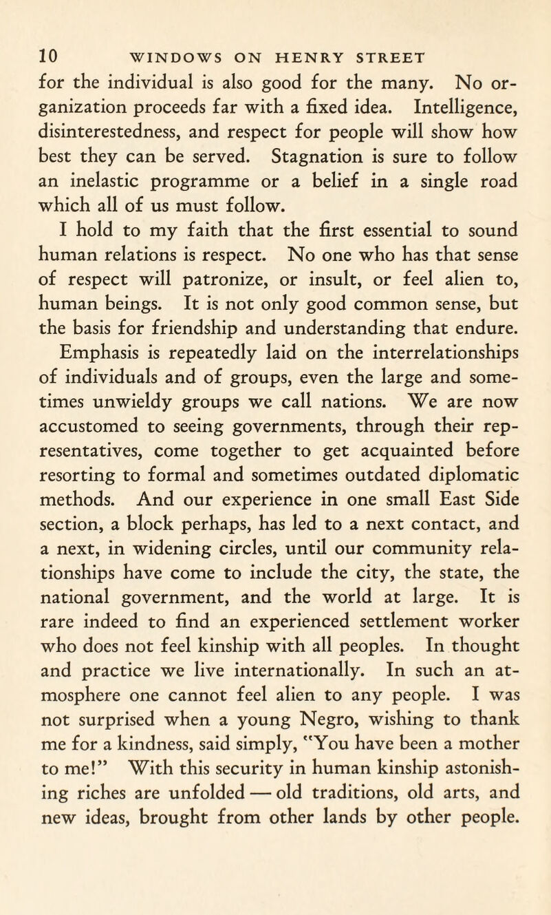for the individual is also good for the many. No or¬ ganization proceeds far with a fixed idea. Intelligence, disinterestedness, and respect for people will show how best they can be served. Stagnation is sure to follow an inelastic programme or a belief in a single road which all of us must follow. I hold to my faith that the first essential to sound human relations is respect. No one who has that sense of respect will patronize, or insult, or feel alien to, human beings. It is not only good common sense, but the basis for friendship and understanding that endure. Emphasis is repeatedly laid on the interrelationships of individuals and of groups, even the large and some¬ times unwieldy groups we call nations. We are now accustomed to seeing governments, through their rep¬ resentatives, come together to get acquainted before resorting to formal and sometimes outdated diplomatic methods. And our experience in one small East Side section, a block perhaps, has led to a next contact, and a next, in widening circles, until our community rela¬ tionships have come to include the city, the state, the national government, and the world at large. It is rare indeed to find an experienced settlement worker who does not feel kinship with all peoples. In thought and practice we live internationally. In such an at¬ mosphere one cannot feel alien to any people. I was not surprised when a young Negro, wishing to thank me for a kindness, said simply, You have been a mother to me!” With this security in human kinship astonish¬ ing riches are unfolded — old traditions, old arts, and new ideas, brought from other lands by other people.