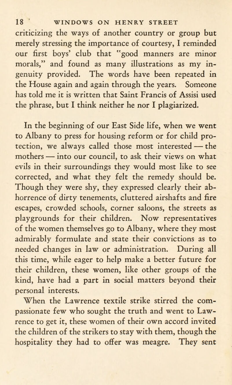 criticizing the ways of another country or group but merely stressing the importance of courtesy, I reminded our first boys’ club that good manners are minor morals,” and found as many illustrations as my in¬ genuity provided. The words have been repeated in the House again and again through the years. Someone has told me it is written that Saint Francis of Assisi used the phrase, but I think neither he nor I plagiarized. In the beginning of our East Side life, when we went to Albany to press for housing reform or for child pro¬ tection, we always called those most interested — the mothers — into our council, to ask their views on what evils in their surroundings they would most like to see corrected, and what they felt the remedy should be. Though they were shy, they expressed clearly their ab¬ horrence of dirty tenements, cluttered airshafts and fire escapes, crowded schools, corner saloons, the streets as playgrounds for their children. Now representatives of the women themselves go to Albany, where they most admirably formulate and state their convictions as to needed changes in law or administration. During all this time, while eager to help make a better future for their children, these women, like other groups of the kind, have had a part in social matters beyond their personal interests. When the Lawrence textile strike stirred the com¬ passionate few who sought the truth and went to Law¬ rence to get it, these women of their own accord invited the children of the strikers to stay with them, though the hospitality they had to offer was meagre. They sent