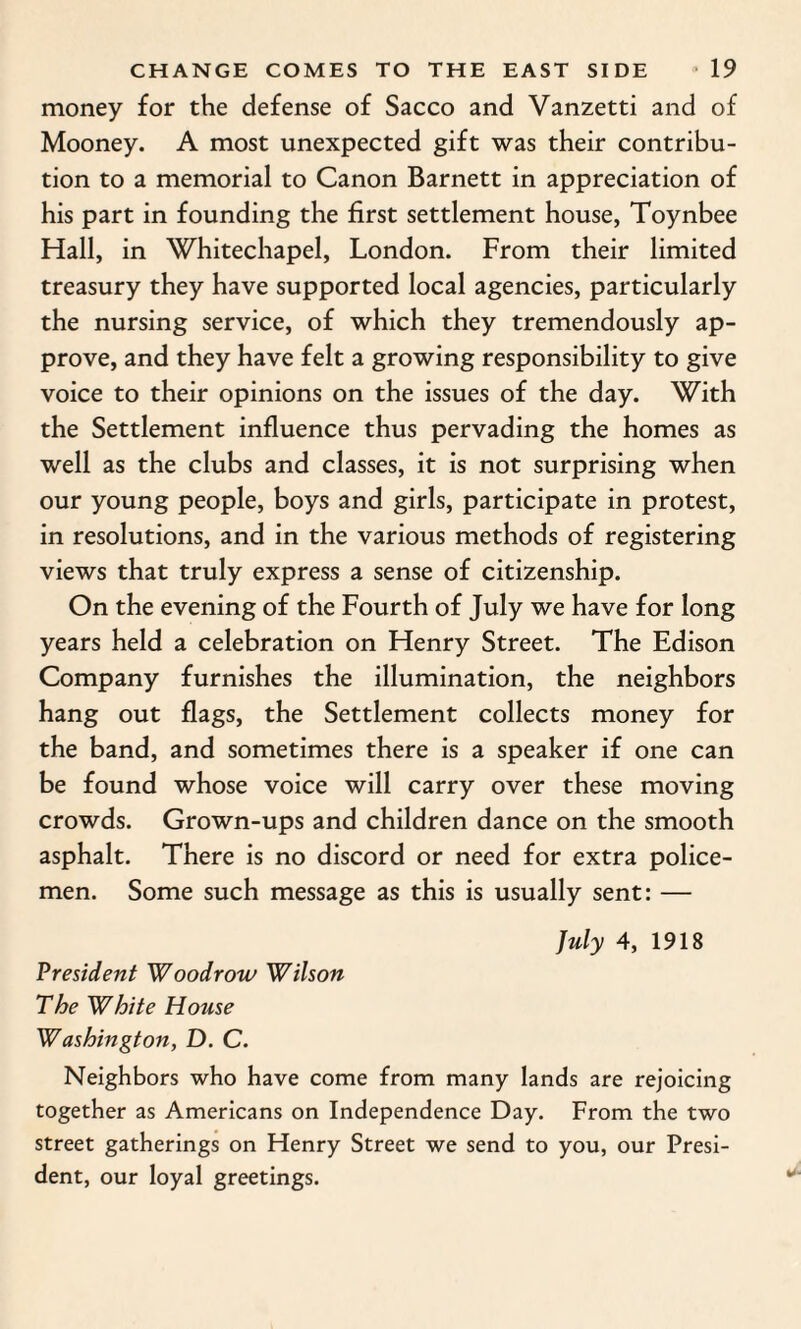 money for the defense of Sacco and Vanzetti and of Mooney. A most unexpected gift was their contribu¬ tion to a memorial to Canon Barnett in appreciation of his part in founding the first settlement house, Toynbee Hall, in Whitechapel, London. From their limited treasury they have supported local agencies, particularly the nursing service, of which they tremendously ap¬ prove, and they have felt a growing responsibility to give voice to their opinions on the issues of the day. With the Settlement influence thus pervading the homes as well as the clubs and classes, it is not surprising when our young people, boys and girls, participate in protest, in resolutions, and in the various methods of registering views that truly express a sense of citizenship. On the evening of the Fourth of July we have for long years held a celebration on Henry Street. The Edison Company furnishes the illumination, the neighbors hang out flags, the Settlement collects money for the band, and sometimes there is a speaker if one can be found whose voice will carry over these moving crowds. Grown-ups and children dance on the smooth asphalt. There is no discord or need for extra police¬ men. Some such message as this is usually sent: — July 4, 1918 President Woodrow Wilson The White House W ashington, D. C. Neighbors who have come from many lands are rejoicing together as Americans on Independence Day. From the two street gatherings on Henry Street we send to you, our Presi¬ dent, our loyal greetings.